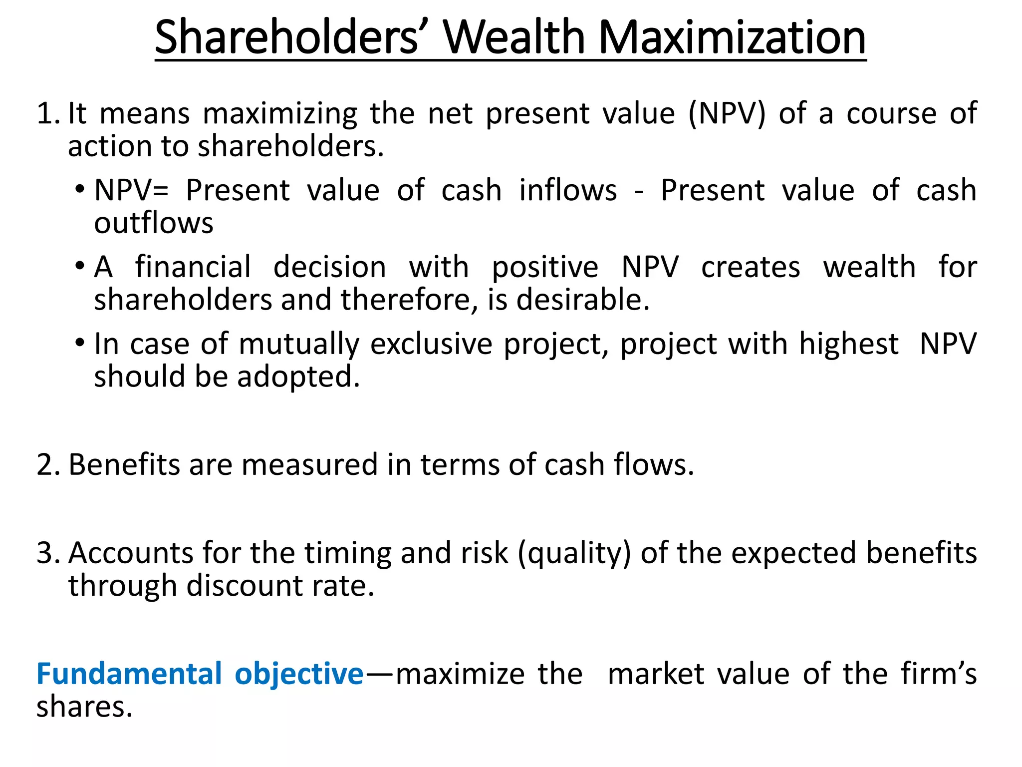 Shareholders’ Wealth Maximization
1. It means maximizing the net present value (NPV) of a course of
action to shareholders.
• NPV= Present value of cash inflows - Present value of cash
outflows
• A financial decision with positive NPV creates wealth for
shareholders and therefore, is desirable.
• In case of mutually exclusive project, project with highest NPV
should be adopted.
2. Benefits are measured in terms of cash flows.
3. Accounts for the timing and risk (quality) of the expected benefits
through discount rate.
Fundamental objective—maximize the market value of the firm’s
shares.
 