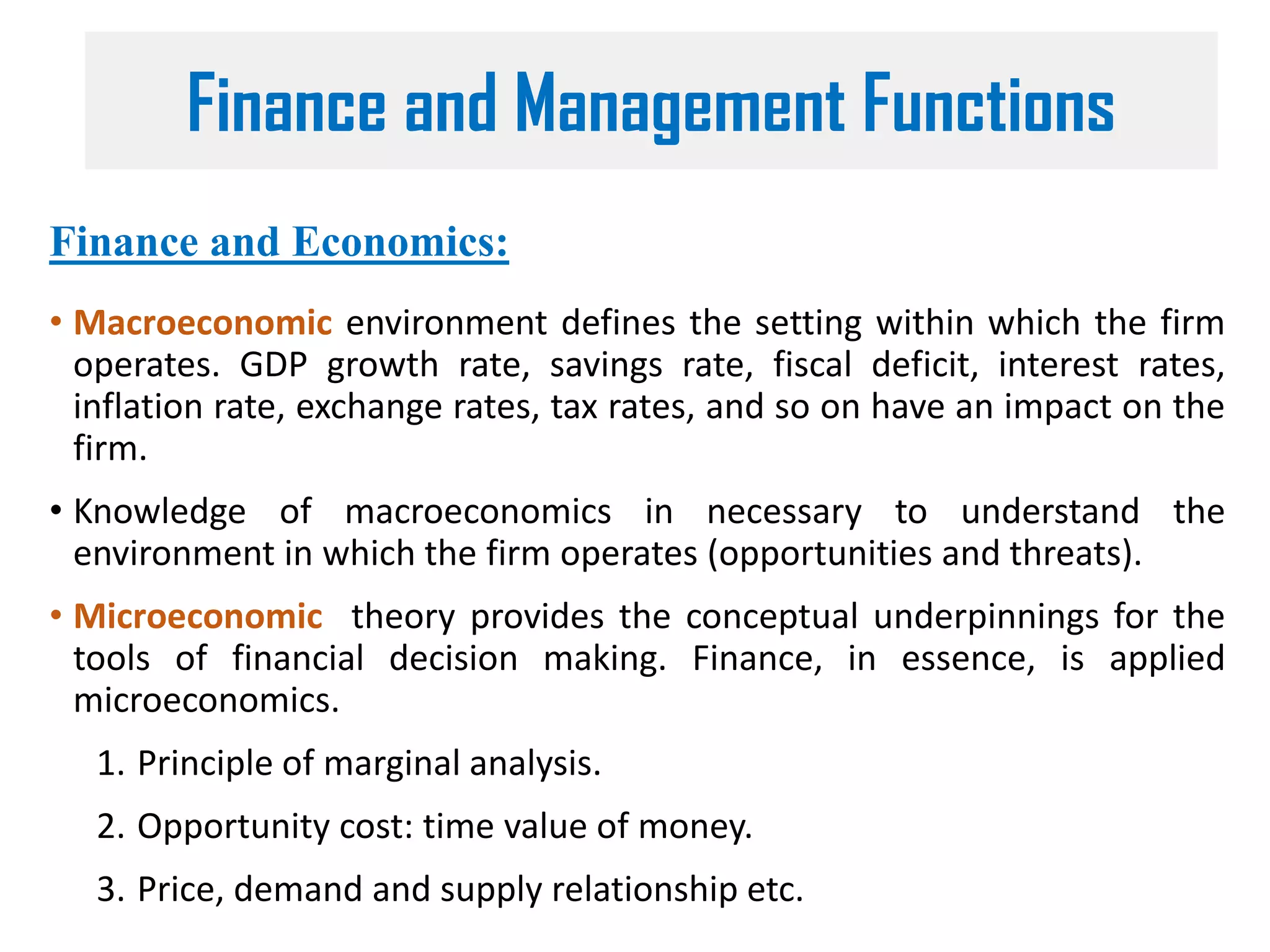 Finance and Economics:
• Macroeconomic environment defines the setting within which the firm
operates. GDP growth rate, savings rate, fiscal deficit, interest rates,
inflation rate, exchange rates, tax rates, and so on have an impact on the
firm.
• Knowledge of macroeconomics in necessary to understand the
environment in which the firm operates (opportunities and threats).
• Microeconomic theory provides the conceptual underpinnings for the
tools of financial decision making. Finance, in essence, is applied
microeconomics.
1. Principle of marginal analysis.
2. Opportunity cost: time value of money.
3. Price, demand and supply relationship etc.
Finance and Management Functions
 