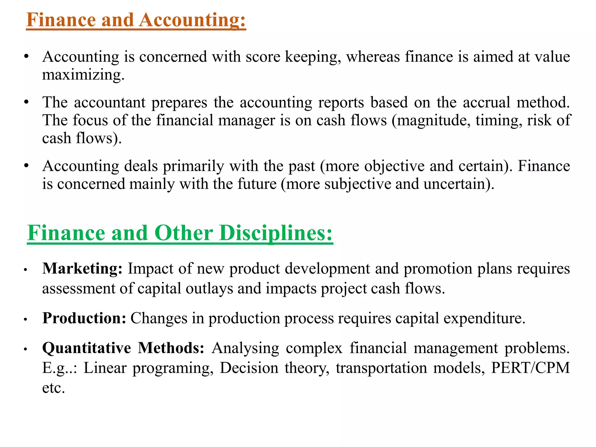 Finance and Accounting:
• Accounting is concerned with score keeping, whereas finance is aimed at value
maximizing.
• The accountant prepares the accounting reports based on the accrual method.
The focus of the financial manager is on cash flows (magnitude, timing, risk of
cash flows).
• Accounting deals primarily with the past (more objective and certain). Finance
is concerned mainly with the future (more subjective and uncertain).
Finance and Other Disciplines:
• Marketing: Impact of new product development and promotion plans requires
assessment of capital outlays and impacts project cash flows.
• Production: Changes in production process requires capital expenditure.
• Quantitative Methods: Analysing complex financial management problems.
E.g..: Linear programing, Decision theory, transportation models, PERT/CPM
etc.
 