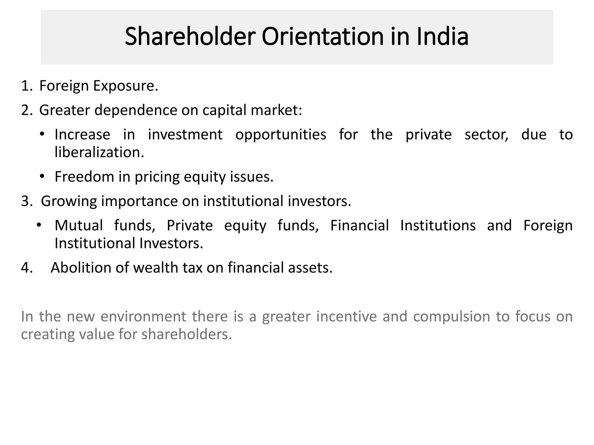 Shareholder Orientation in India
1. Foreign Exposure.
2. Greater dependence on capital market:
• Increase in investment opportunities for the private sector, due to
liberalization.
• Freedom in pricing equity issues.
3. Growing importance on institutional investors.
• Mutual funds, Private equity funds, Financial Institutions and Foreign
Institutional Investors.
4. Abolition of wealth tax on financial assets.
In the new environment there is a greater incentive and compulsion to focus on
creating value for shareholders.
 