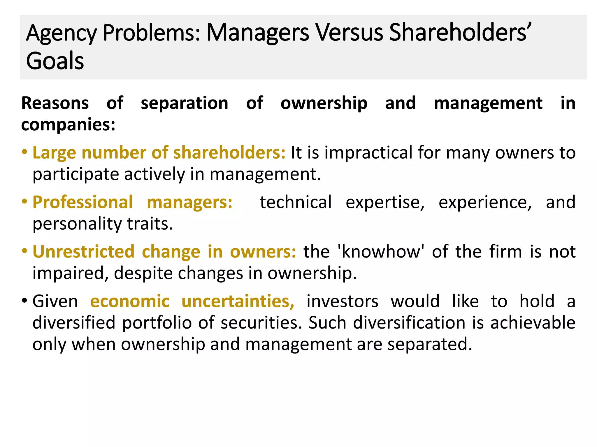Agency Problems: Managers Versus Shareholders’
Goals
Reasons of separation of ownership and management in
companies:
• Large number of shareholders: It is impractical for many owners to
participate actively in management.
• Professional managers: technical expertise, experience, and
personality traits.
• Unrestricted change in owners: the 'knowhow' of the firm is not
impaired, despite changes in ownership.
• Given economic uncertainties, investors would like to hold a
diversified portfolio of securities. Such diversification is achievable
only when ownership and management are separated.
21
 