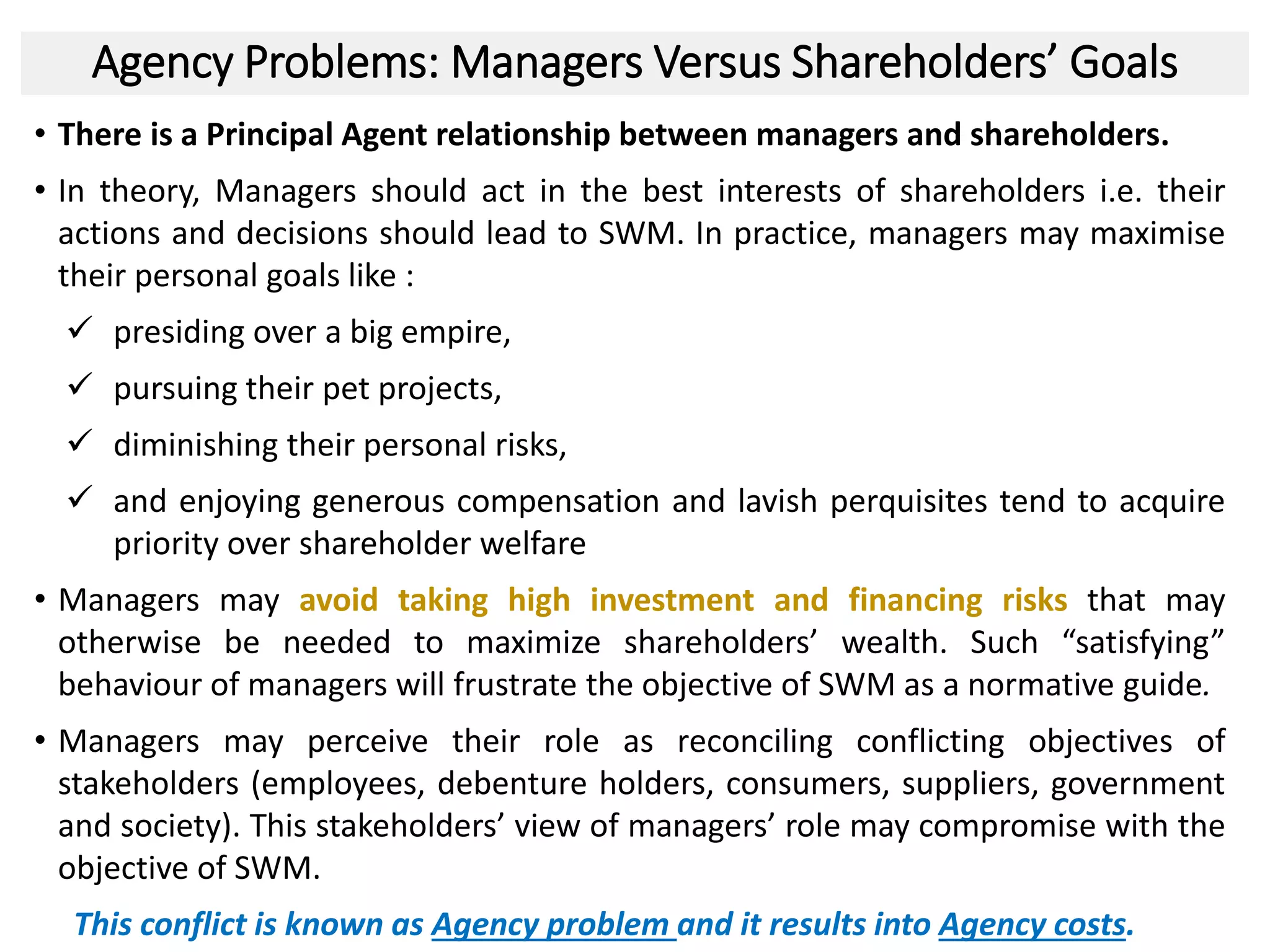 Agency Problems: Managers Versus Shareholders’ Goals
• There is a Principal Agent relationship between managers and shareholders.
• In theory, Managers should act in the best interests of shareholders i.e. their
actions and decisions should lead to SWM. In practice, managers may maximise
their personal goals like :
 presiding over a big empire,
 pursuing their pet projects,
 diminishing their personal risks,
 and enjoying generous compensation and lavish perquisites tend to acquire
priority over shareholder welfare
• Managers may avoid taking high investment and financing risks that may
otherwise be needed to maximize shareholders’ wealth. Such “satisfying”
behaviour of managers will frustrate the objective of SWM as a normative guide.
• Managers may perceive their role as reconciling conflicting objectives of
stakeholders (employees, debenture holders, consumers, suppliers, government
and society). This stakeholders’ view of managers’ role may compromise with the
objective of SWM.
This conflict is known as Agency problem and it results into Agency costs.
22
 