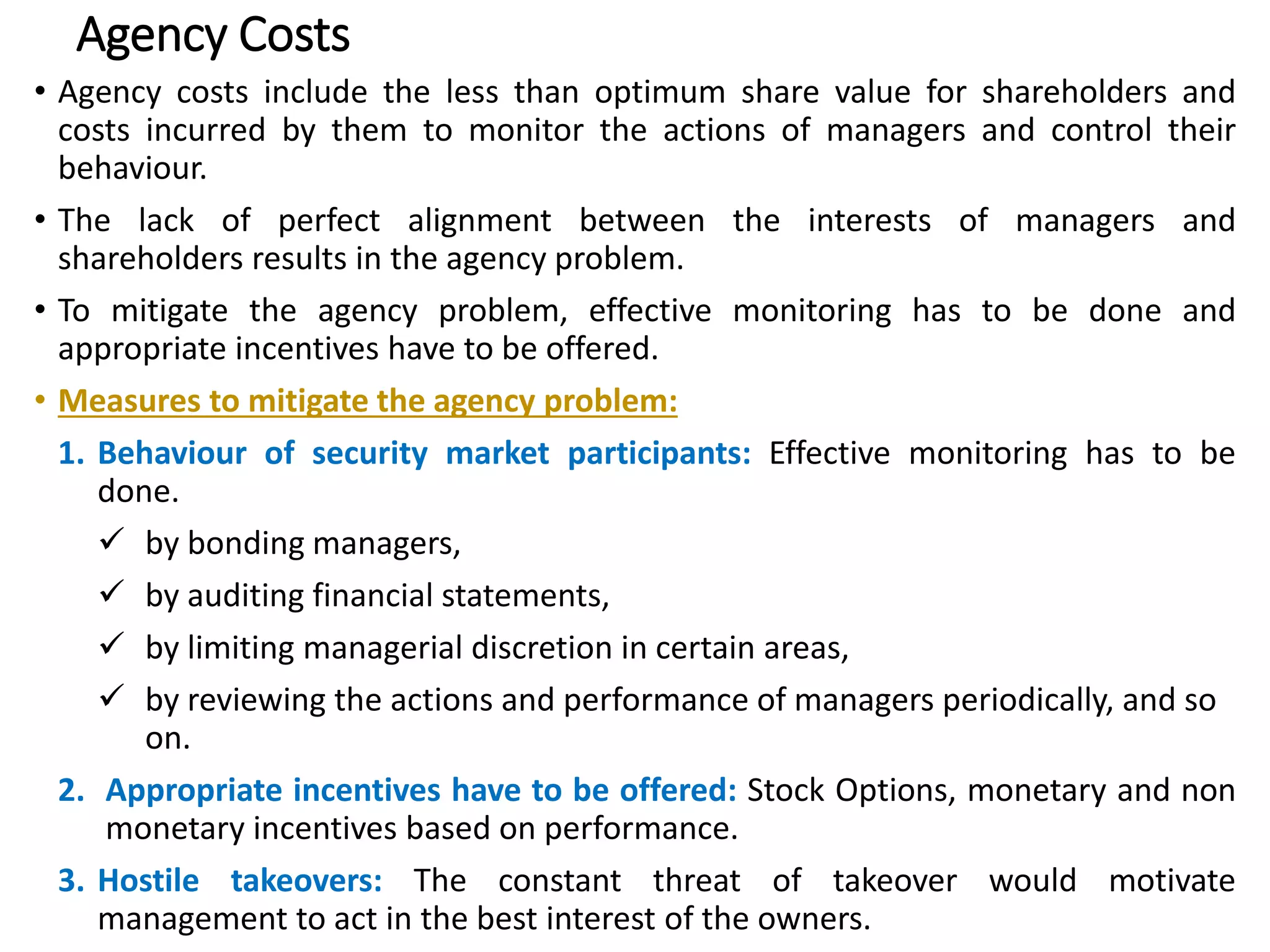 Agency Costs
• Agency costs include the less than optimum share value for shareholders and
costs incurred by them to monitor the actions of managers and control their
behaviour.
• The lack of perfect alignment between the interests of managers and
shareholders results in the agency problem.
• To mitigate the agency problem, effective monitoring has to be done and
appropriate incentives have to be offered.
• Measures to mitigate the agency problem:
1. Behaviour of security market participants: Effective monitoring has to be
done.
 by bonding managers,
 by auditing financial statements,
 by limiting managerial discretion in certain areas,
 by reviewing the actions and performance of managers periodically, and so
on.
2. Appropriate incentives have to be offered: Stock Options, monetary and non
monetary incentives based on performance.
3. Hostile takeovers: The constant threat of takeover would motivate
management to act in the best interest of the owners. 23
 