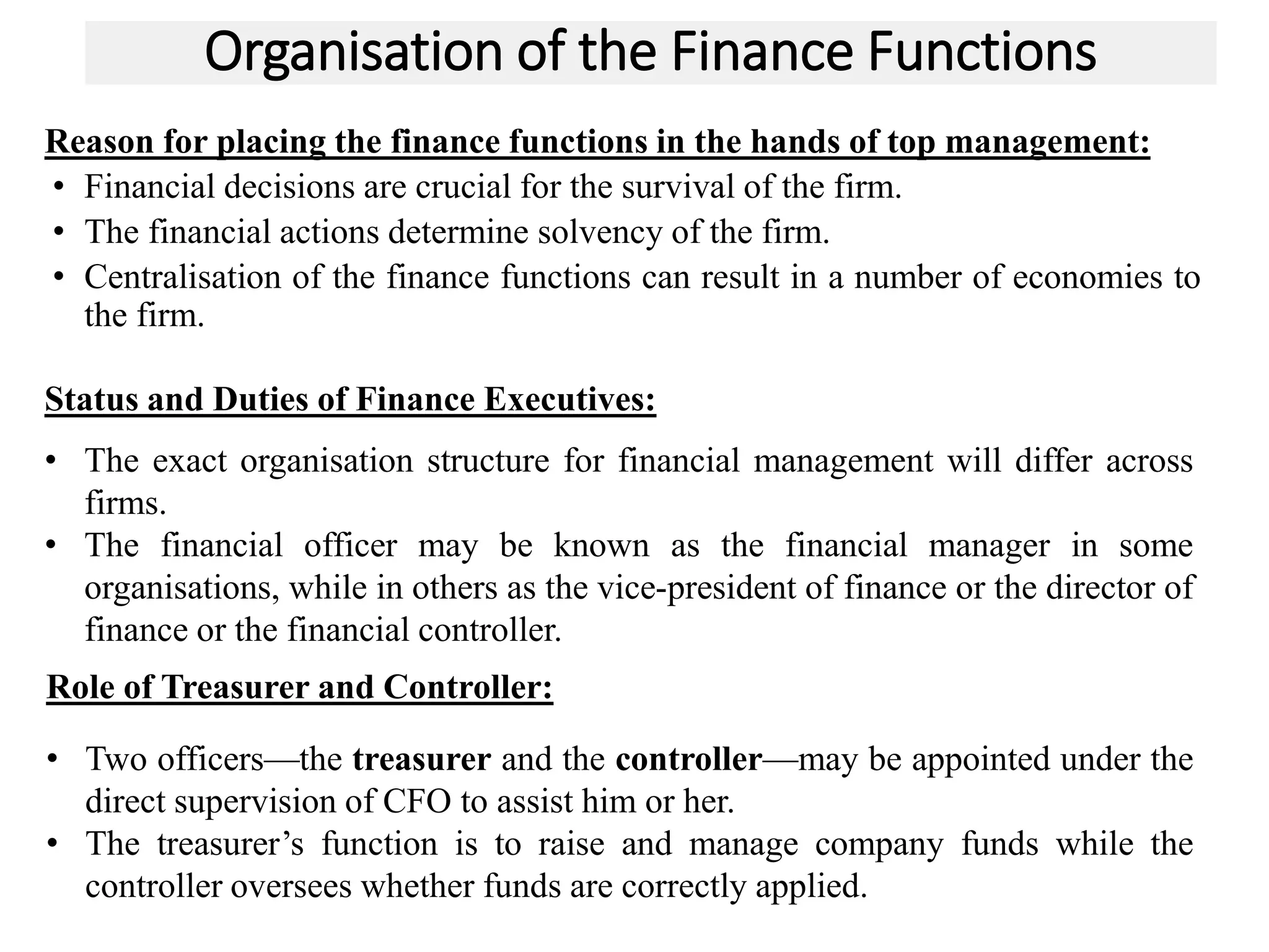 Organisation of the Finance Functions
Reason for placing the finance functions in the hands of top management:
• Financial decisions are crucial for the survival of the firm.
• The financial actions determine solvency of the firm.
• Centralisation of the finance functions can result in a number of economies to
the firm.
25
Status and Duties of Finance Executives:
• The exact organisation structure for financial management will differ across
firms.
• The financial officer may be known as the financial manager in some
organisations, while in others as the vice-president of finance or the director of
finance or the financial controller.
Role of Treasurer and Controller:
• Two officers—the treasurer and the controller—may be appointed under the
direct supervision of CFO to assist him or her.
• The treasurer’s function is to raise and manage company funds while the
controller oversees whether funds are correctly applied.
 