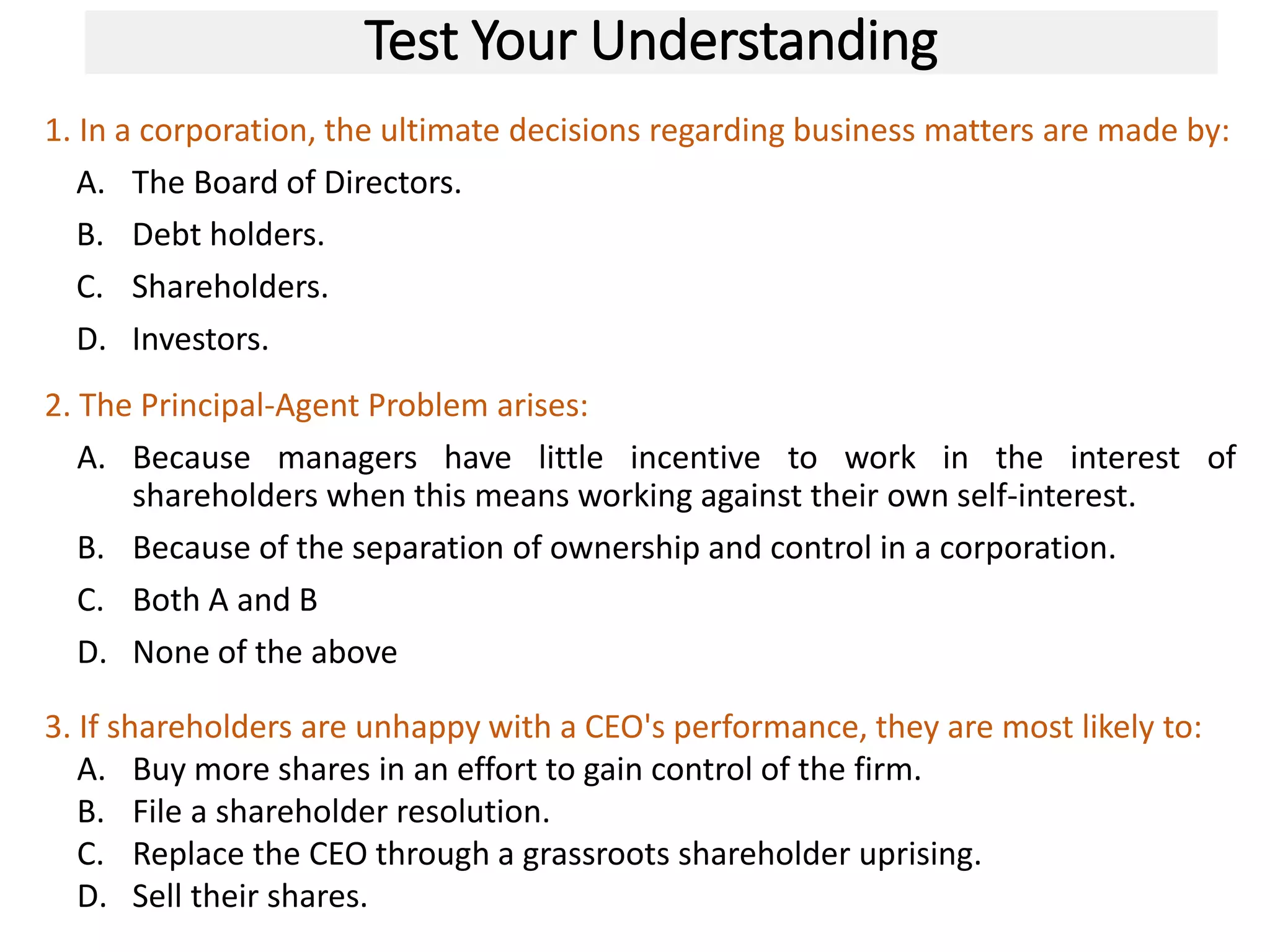 Test Your Understanding
1. In a corporation, the ultimate decisions regarding business matters are made by:
A. The Board of Directors.
B. Debt holders.
C. Shareholders.
D. Investors.
26
2. The Principal-Agent Problem arises:
A. Because managers have little incentive to work in the interest of
shareholders when this means working against their own self-interest.
B. Because of the separation of ownership and control in a corporation.
C. Both A and B
D. None of the above
3. If shareholders are unhappy with a CEO's performance, they are most likely to:
A. Buy more shares in an effort to gain control of the firm.
B. File a shareholder resolution.
C. Replace the CEO through a grassroots shareholder uprising.
D. Sell their shares.
 