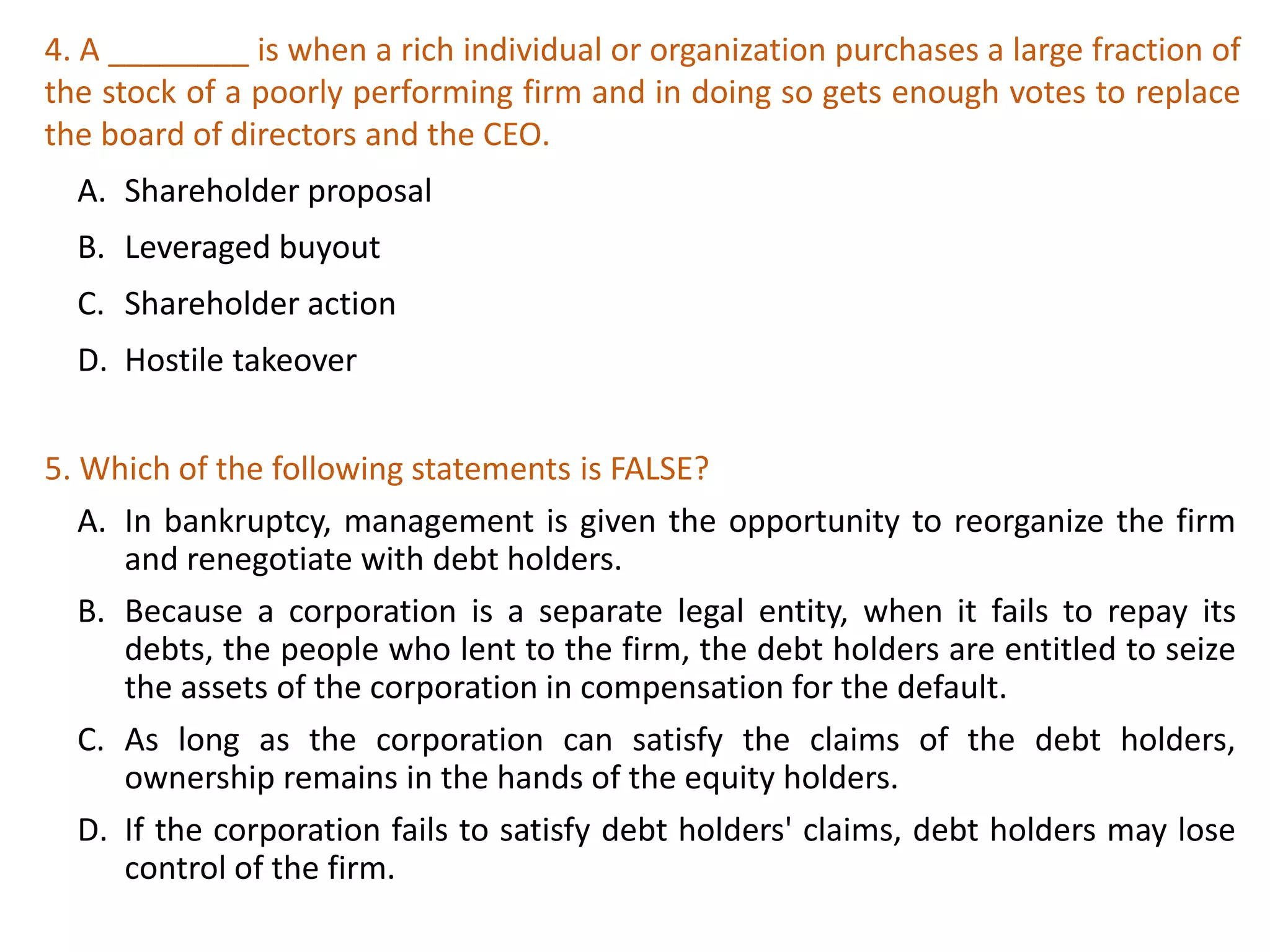 4. A ________ is when a rich individual or organization purchases a large fraction of
the stock of a poorly performing firm and in doing so gets enough votes to replace
the board of directors and the CEO.
A. Shareholder proposal
B. Leveraged buyout
C. Shareholder action
D. Hostile takeover
27
5. Which of the following statements is FALSE?
A. In bankruptcy, management is given the opportunity to reorganize the firm
and renegotiate with debt holders.
B. Because a corporation is a separate legal entity, when it fails to repay its
debts, the people who lent to the firm, the debt holders are entitled to seize
the assets of the corporation in compensation for the default.
C. As long as the corporation can satisfy the claims of the debt holders,
ownership remains in the hands of the equity holders.
D. If the corporation fails to satisfy debt holders' claims, debt holders may lose
control of the firm.
 