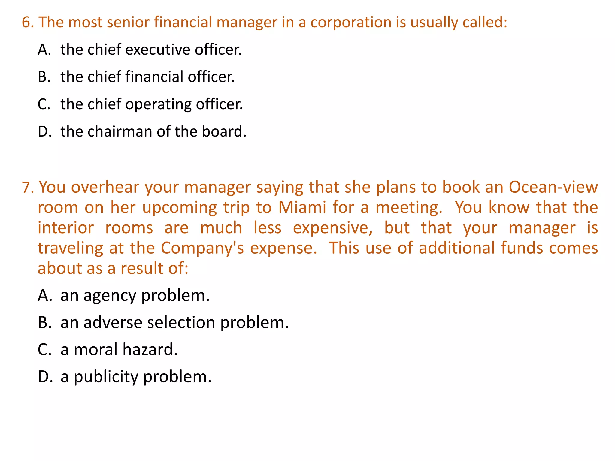 6. The most senior financial manager in a corporation is usually called:
A. the chief executive officer.
B. the chief financial officer.
C. the chief operating officer.
D. the chairman of the board.
28
7. You overhear your manager saying that she plans to book an Ocean-view
room on her upcoming trip to Miami for a meeting. You know that the
interior rooms are much less expensive, but that your manager is
traveling at the Company's expense. This use of additional funds comes
about as a result of:
A. an agency problem.
B. an adverse selection problem.
C. a moral hazard.
D. a publicity problem.
 