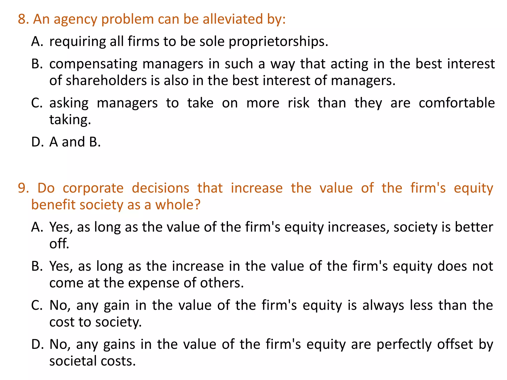 8. An agency problem can be alleviated by:
A. requiring all firms to be sole proprietorships.
B. compensating managers in such a way that acting in the best interest
of shareholders is also in the best interest of managers.
C. asking managers to take on more risk than they are comfortable
taking.
D. A and B.
29
9. Do corporate decisions that increase the value of the firm's equity
benefit society as a whole?
A. Yes, as long as the value of the firm's equity increases, society is better
off.
B. Yes, as long as the increase in the value of the firm's equity does not
come at the expense of others.
C. No, any gain in the value of the firm's equity is always less than the
cost to society.
D. No, any gains in the value of the firm's equity are perfectly offset by
societal costs.
 