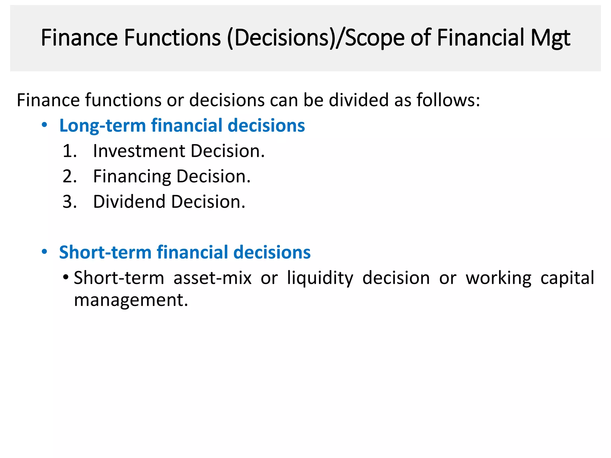 Finance Functions (Decisions)/Scope of Financial Mgt
Finance functions or decisions can be divided as follows:
• Long-term financial decisions
1. Investment Decision.
2. Financing Decision.
3. Dividend Decision.
• Short-term financial decisions
• Short-term asset-mix or liquidity decision or working capital
management.
3
 