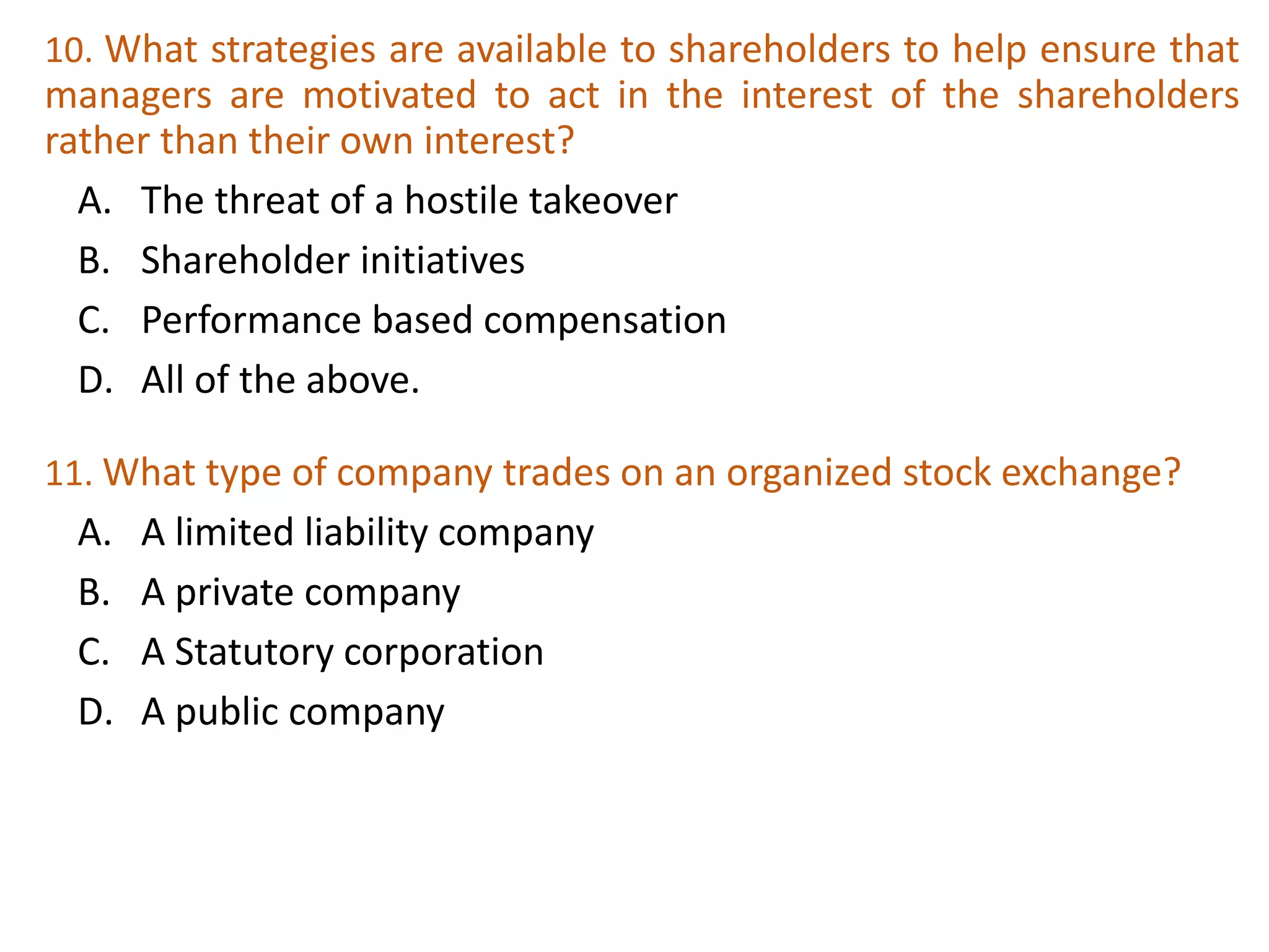 10. What strategies are available to shareholders to help ensure that
managers are motivated to act in the interest of the shareholders
rather than their own interest?
A. The threat of a hostile takeover
B. Shareholder initiatives
C. Performance based compensation
D. All of the above.
30
11. What type of company trades on an organized stock exchange?
A. A limited liability company
B. A private company
C. A Statutory corporation
D. A public company
 
