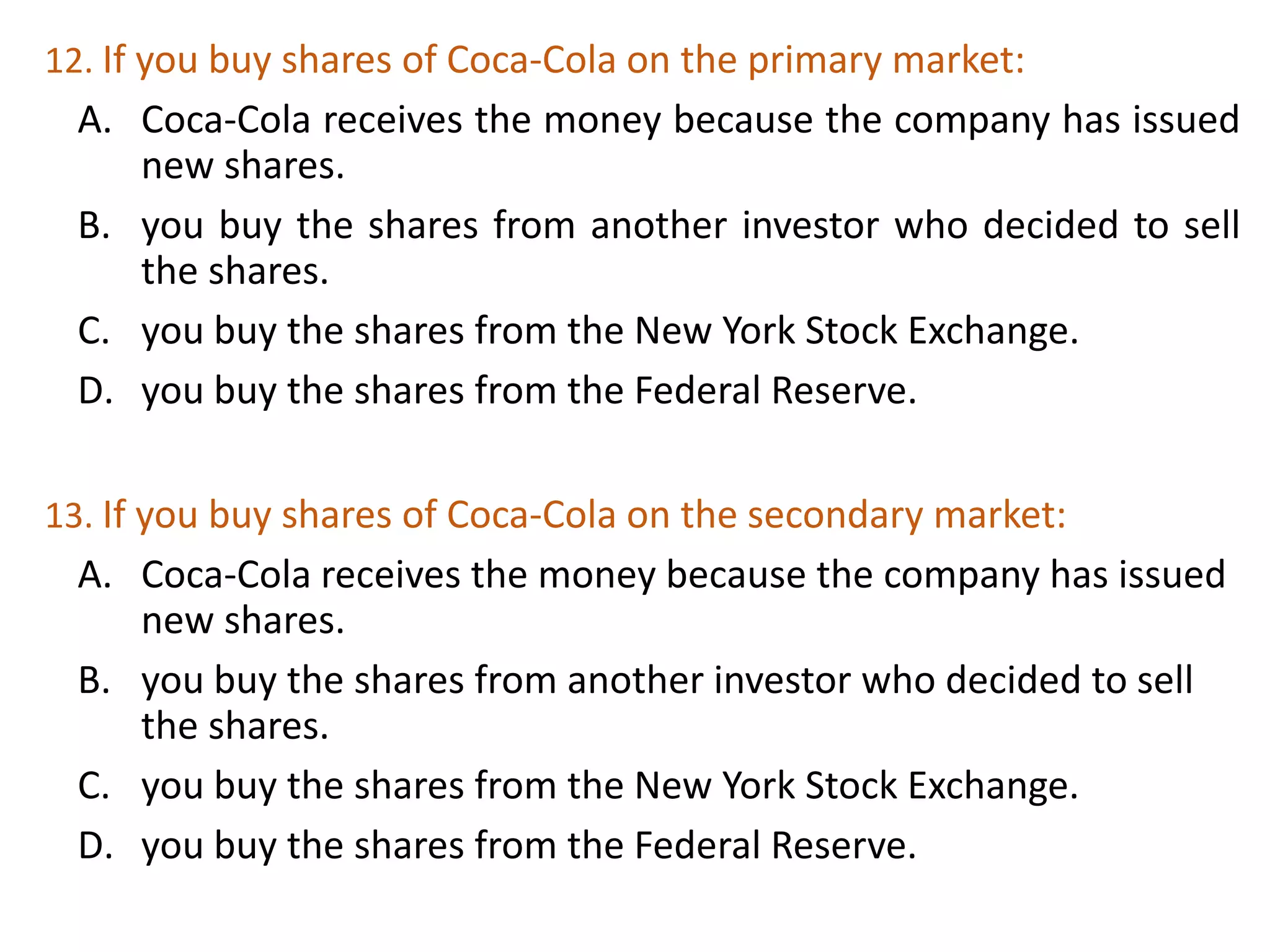 12. If you buy shares of Coca-Cola on the primary market:
A. Coca-Cola receives the money because the company has issued
new shares.
B. you buy the shares from another investor who decided to sell
the shares.
C. you buy the shares from the New York Stock Exchange.
D. you buy the shares from the Federal Reserve.
31
13. If you buy shares of Coca-Cola on the secondary market:
A. Coca-Cola receives the money because the company has issued
new shares.
B. you buy the shares from another investor who decided to sell
the shares.
C. you buy the shares from the New York Stock Exchange.
D. you buy the shares from the Federal Reserve.
 