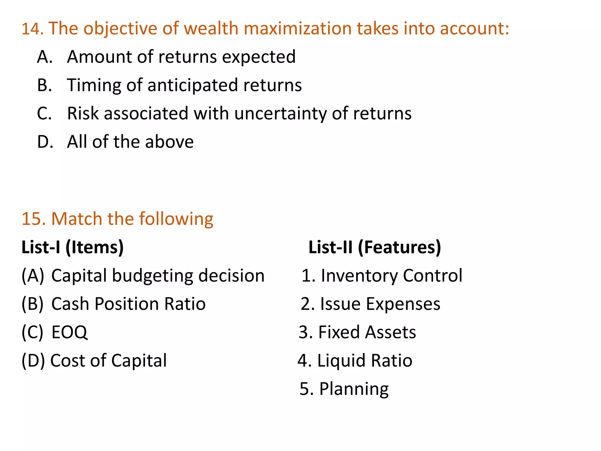 14. The objective of wealth maximization takes into account:
A. Amount of returns expected
B. Timing of anticipated returns
C. Risk associated with uncertainty of returns
D. All of the above
33
15. Match the following
List-I (Items) List-II (Features)
(A) Capital budgeting decision 1. Inventory Control
(B) Cash Position Ratio 2. Issue Expenses
(C) EOQ 3. Fixed Assets
(D) Cost of Capital 4. Liquid Ratio
5. Planning
 