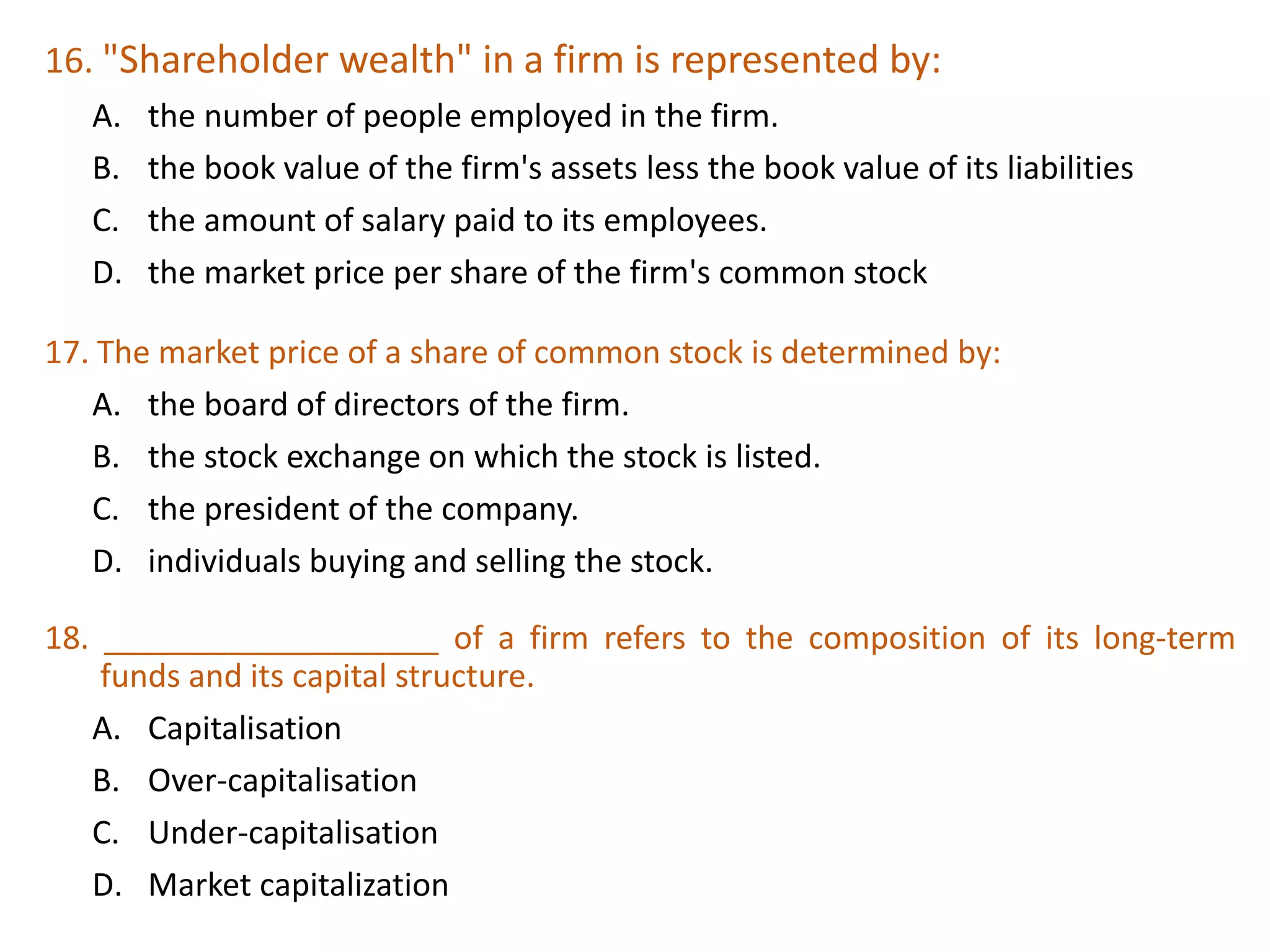 16. "Shareholder wealth" in a firm is represented by:
A. the number of people employed in the firm.
B. the book value of the firm's assets less the book value of its liabilities
C. the amount of salary paid to its employees.
D. the market price per share of the firm's common stock
34
17. The market price of a share of common stock is determined by:
A. the board of directors of the firm.
B. the stock exchange on which the stock is listed.
C. the president of the company.
D. individuals buying and selling the stock.
18. ___________________ of a firm refers to the composition of its long-term
funds and its capital structure.
A. Capitalisation
B. Over-capitalisation
C. Under-capitalisation
D. Market capitalization
 