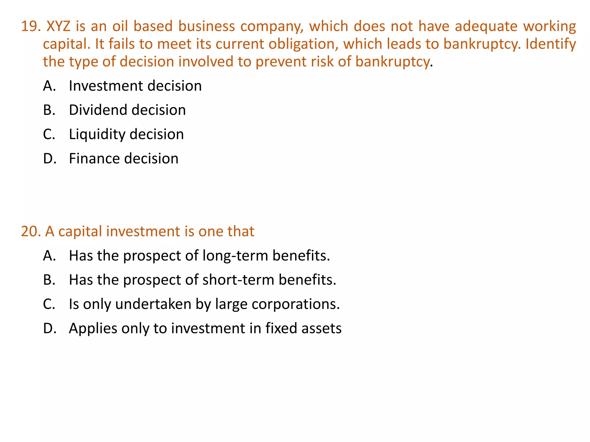 19. XYZ is an oil based business company, which does not have adequate working
capital. It fails to meet its current obligation, which leads to bankruptcy. Identify
the type of decision involved to prevent risk of bankruptcy.
A. Investment decision
B. Dividend decision
C. Liquidity decision
D. Finance decision
35
20. A capital investment is one that
A. Has the prospect of long-term benefits.
B. Has the prospect of short-term benefits.
C. Is only undertaken by large corporations.
D. Applies only to investment in fixed assets
 