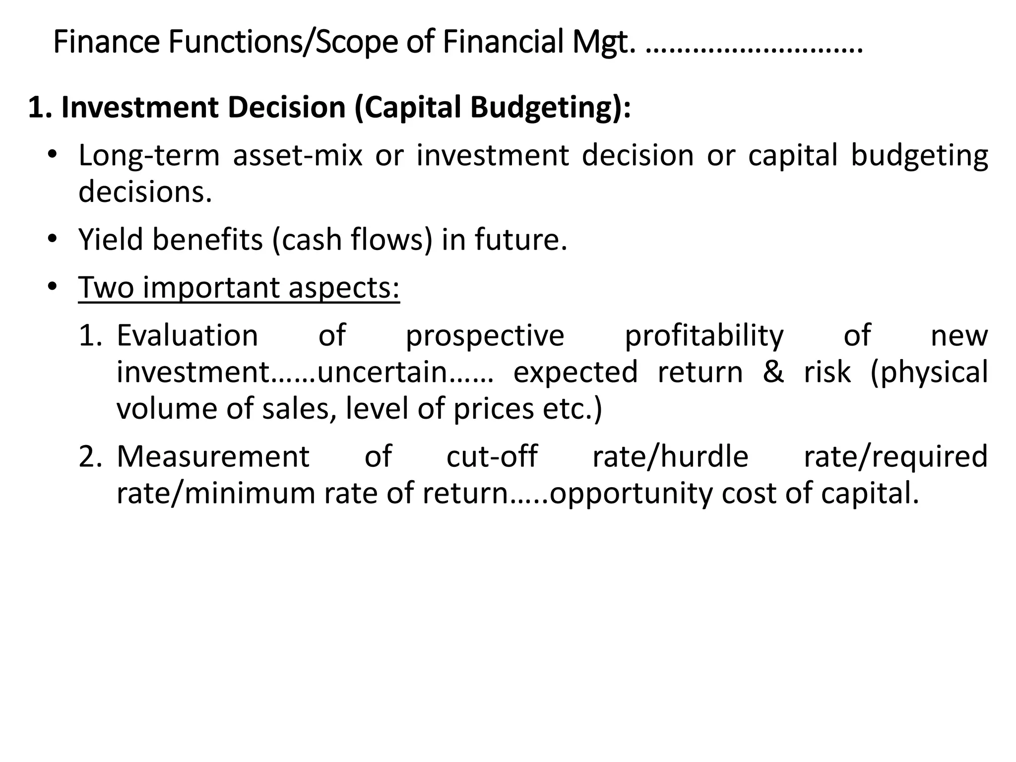 Finance Functions/Scope of Financial Mgt. ……………………….
1. Investment Decision (Capital Budgeting):
• Long-term asset-mix or investment decision or capital budgeting
decisions.
• Yield benefits (cash flows) in future.
• Two important aspects:
1. Evaluation of prospective profitability of new
investment……uncertain…… expected return & risk (physical
volume of sales, level of prices etc.)
2. Measurement of cut-off rate/hurdle rate/required
rate/minimum rate of return…..opportunity cost of capital.
 