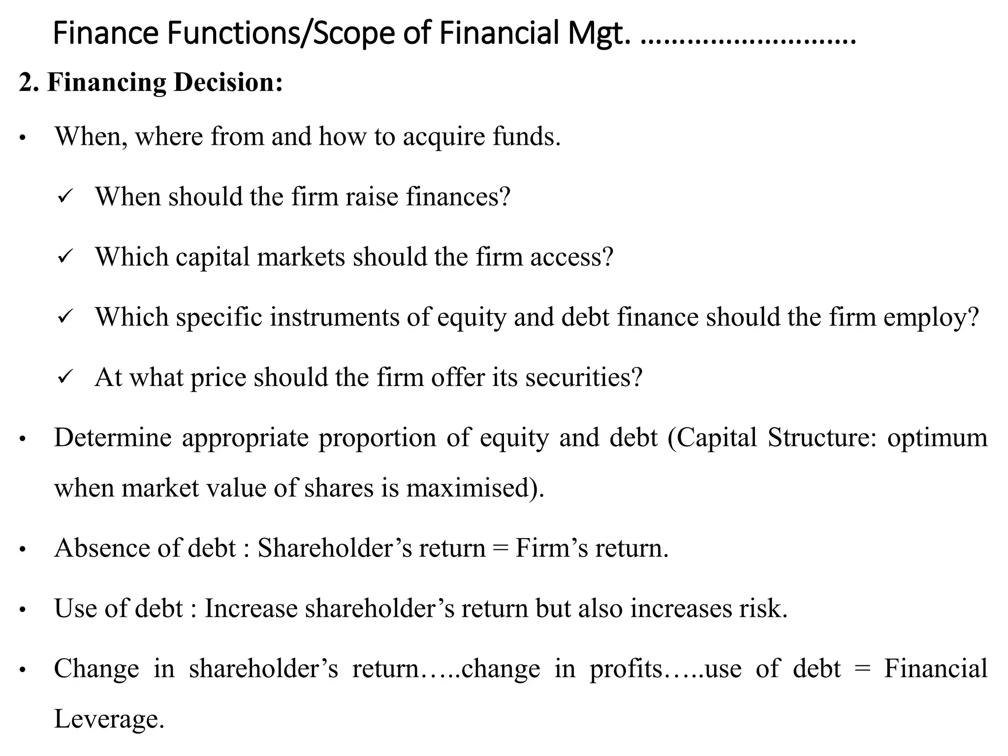 Finance Functions/Scope of Financial Mgt. ……………………….
2. Financing Decision:
• When, where from and how to acquire funds.
 When should the firm raise finances?
 Which capital markets should the firm access?
 Which specific instruments of equity and debt finance should the firm employ?
 At what price should the firm offer its securities?
• Determine appropriate proportion of equity and debt (Capital Structure: optimum
when market value of shares is maximised).
• Absence of debt : Shareholder’s return = Firm’s return.
• Use of debt : Increase shareholder’s return but also increases risk.
• Change in shareholder’s return…..change in profits…..use of debt = Financial
Leverage.
 