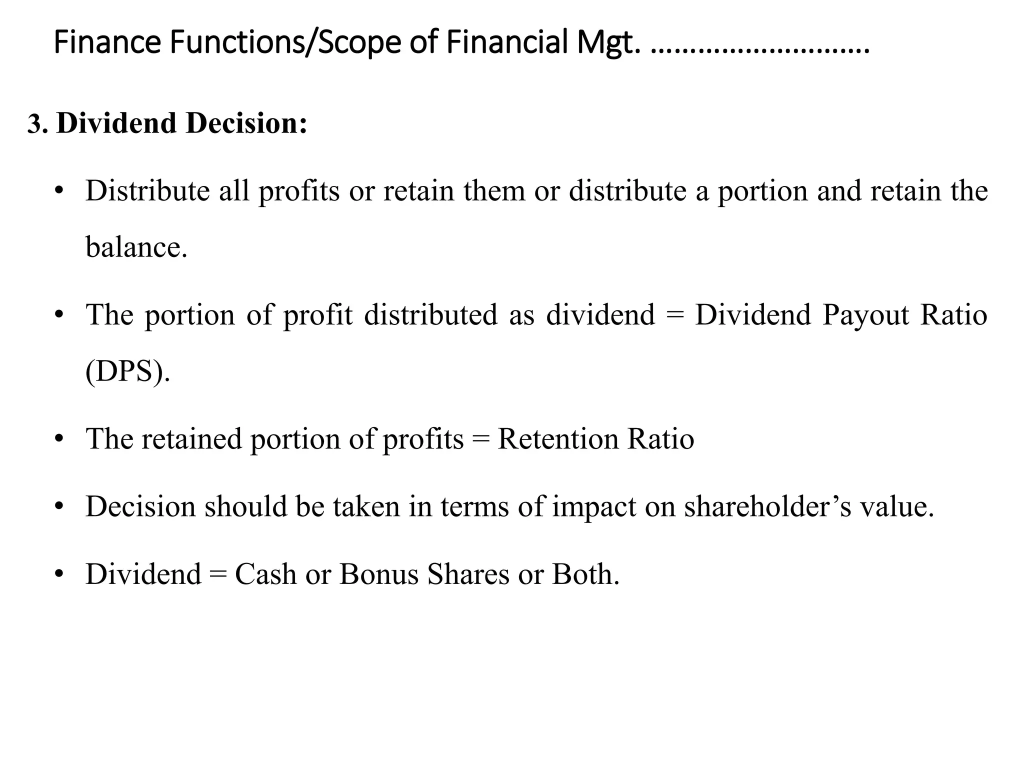 Finance Functions/Scope of Financial Mgt. ……………………….
3. Dividend Decision:
• Distribute all profits or retain them or distribute a portion and retain the
balance.
• The portion of profit distributed as dividend = Dividend Payout Ratio
(DPS).
• The retained portion of profits = Retention Ratio
• Decision should be taken in terms of impact on shareholder’s value.
• Dividend = Cash or Bonus Shares or Both.
 