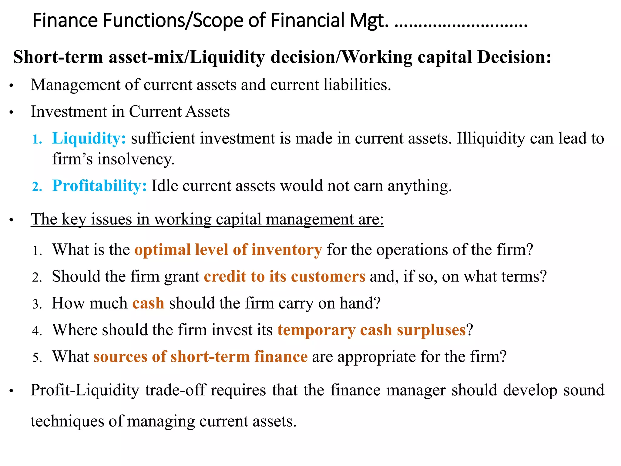 Finance Functions/Scope of Financial Mgt. ……………………….
Short-term asset-mix/Liquidity decision/Working capital Decision:
• Management of current assets and current liabilities.
• Investment in Current Assets
1. Liquidity: sufficient investment is made in current assets. Illiquidity can lead to
firm’s insolvency.
2. Profitability: Idle current assets would not earn anything.
• The key issues in working capital management are:
1. What is the optimal level of inventory for the operations of the firm?
2. Should the firm grant credit to its customers and, if so, on what terms?
3. How much cash should the firm carry on hand?
4. Where should the firm invest its temporary cash surpluses?
5. What sources of short-term finance are appropriate for the firm?
• Profit-Liquidity trade-off requires that the finance manager should develop sound
techniques of managing current assets.
 