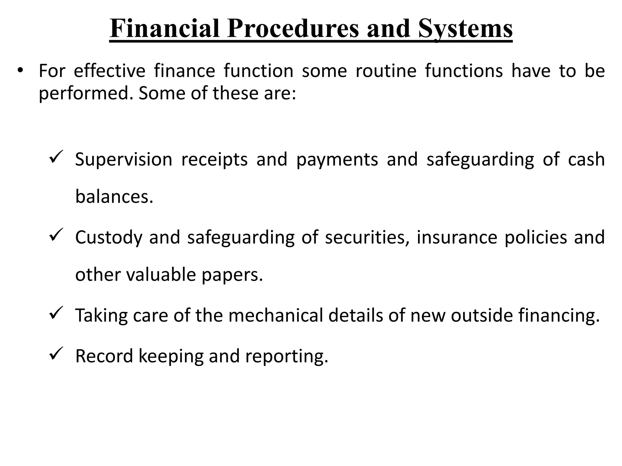Financial Procedures and Systems
• For effective finance function some routine functions have to be
performed. Some of these are:
 Supervision receipts and payments and safeguarding of cash
balances.
 Custody and safeguarding of securities, insurance policies and
other valuable papers.
 Taking care of the mechanical details of new outside financing.
 Record keeping and reporting.
8
 