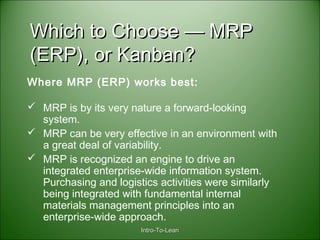 Intro-To-LeanIntro-To-Lean
Which to Choose — MRPWhich to Choose — MRP
(ERP), or Kanban?(ERP), or Kanban?
Where MRP (ERP) works best:
 MRP is by its very nature a forward-looking
system.
 MRP can be very effective in an environment with
a great deal of variability.
 MRP is recognized an engine to drive an
integrated enterprise-wide information system.
Purchasing and logistics activities were similarly
being integrated with fundamental internal
materials management principles into an
enterprise-wide approach.
 