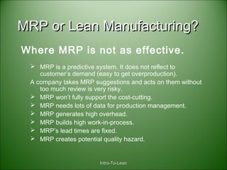 Intro-To-LeanIntro-To-Lean
MRP or Lean Manufacturing?MRP or Lean Manufacturing?
 MRP is a predictive system. It does not reflect to
customer’s demand (easy to get overproduction).
A company takes MRP suggestions and acts on them without
too much review is very risky.
 MRP won’t fully support the cost-cutting.
 MRP needs lots of data for production management.
 MRP generates high overhead.
 MRP builds high work-in-process.
 MRP’s lead times are fixed.
 MRP creates potential quality hazard.
Where MRP is not as effective.
 