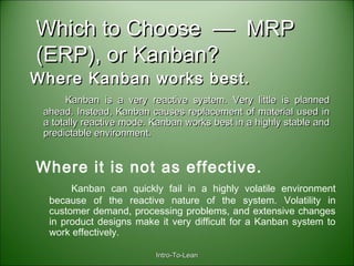 Intro-To-LeanIntro-To-Lean
Which to Choose — MRPWhich to Choose — MRP
(ERP), or Kanban?(ERP), or Kanban?
Where Kanban works best.Where Kanban works best.
Kanban is a very reactive system. Very little is plannedKanban is a very reactive system. Very little is planned
ahead. Instead, Kanban causes replacement of material used inahead. Instead, Kanban causes replacement of material used in
a totally reactive mode. Kanban works best in a highly stable anda totally reactive mode. Kanban works best in a highly stable and
predictable environment.predictable environment.
Where it is not as effective.
Kanban can quickly fail in a highly volatile environment
because of the reactive nature of the system. Volatility in
customer demand, processing problems, and extensive changes
in product designs make it very difficult for a Kanban system to
work effectively.
 