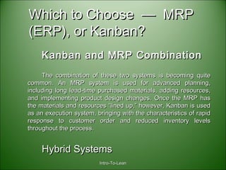 Intro-To-LeanIntro-To-Lean
Which to Choose — MRPWhich to Choose — MRP
(ERP), or Kanban?(ERP), or Kanban?
Kanban and MRP CombinationKanban and MRP Combination
The combination of these two systems is becoming quiteThe combination of these two systems is becoming quite
common. An MRP system is used for advanced planning,common. An MRP system is used for advanced planning,
including long lead-time purchased materials, adding resources,including long lead-time purchased materials, adding resources,
and implementing product design changes. Once the MRP hasand implementing product design changes. Once the MRP has
the materials and resources “lined up,” however, Kanban is usedthe materials and resources “lined up,” however, Kanban is used
as an execution system, bringing with the characteristics of rapidas an execution system, bringing with the characteristics of rapid
response to customer order and reduced inventory levelsresponse to customer order and reduced inventory levels
throughout the process.throughout the process.
Hybrid SystemsHybrid Systems
 