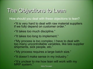 Intro-To-LeanIntro-To-Lean
The Objections to LeanThe Objections to Lean
How should you deal with these objections to lean?
•“It is very hard to deal with raw material suppliers
if we fully depend on customer order.”
•“It takes too much discipline.”
•“It takes too long to implement.”
•“My process is too complex; I have to deal with
too many uncontrollable variables, like late supplier
shipments, sick people, etc.”
•“My process requires a large batch size.”
•“It doesn’t make sense in my industry.”
•“It’s unclear to me how lean will work with my
MRP system.”
 