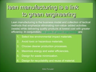 Intro-To-LeanIntro-To-Lean
lean manufacturing is a linklean manufacturing is a link
to green engineeringto green engineering
Lean manufacturing is the business model and collection of tactical
methods that emphasize eliminating non-value- added activities
(waste) while delivering quality products at lowest cost with greater
efficiency. In conjunction, six goals of green engineering are:
1. Select low environmental impact materials.
2. Avoid toxic or hazardous materials.
3. Choose cleaner production processes.
4. Maximize energy and water efficiencies.
5. Design for waste minimization.
6. Design for recyclability and reuse of material.
 