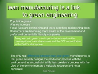 Intro-To-LeanIntro-To-Lean
lean manufacturing is a linklean manufacturing is a link
to green engineeringto green engineering
Population grows
Wastes increase
Fossil fuels are diminishing and there is nothing replenishing them.
Consumers are becoming more aware of the environment and
prefer environmentally friendly companies.
Being lean and green is so important now to reduce the
consumption of natural resources and the CO2 concentration
in the Earth’s atmosphere.
The only real difference between lean and green manufacturing is
that green actually designs the product or process with the
environment as a constraint while lean creates a process with the
view of the environment as a valuable resource and not a
constraint.
 