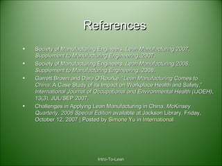 ReferencesReferences
• Society of Manufacturing Engineers,Society of Manufacturing Engineers, Lean Manufacturing 2007,Lean Manufacturing 2007,
Supplement to Manufacturing EngineeringSupplement to Manufacturing Engineering, 2007., 2007.
• Society of Manufacturing Engineers,Society of Manufacturing Engineers, Lean Manufacturing 2008,Lean Manufacturing 2008,
Supplement to Manufacturing EngineeringSupplement to Manufacturing Engineering, 2008., 2008.
• Garrett Brown and Dara O’Rourke, “Garrett Brown and Dara O’Rourke, “LeanLean ManufacturingManufacturing ComesComes toto
ChinaChina: A Case Study of its Impact on Workplace Health and Safety,”: A Case Study of its Impact on Workplace Health and Safety,”
International Journal of Occupational and Environmental Health (IJOEH)International Journal of Occupational and Environmental Health (IJOEH),,
13(3), JUL/SEP 2007.13(3), JUL/SEP 2007.
• Challenges in Applying Lean Manufacturing in China,Challenges in Applying Lean Manufacturing in China, McKinseyMcKinsey
Quarterly, 2006 Special EditionQuarterly, 2006 Special Edition available at Jackson Library. Friday,available at Jackson Library. Friday,
October 12, 2007 | Posted byOctober 12, 2007 | Posted by Simone YuSimone Yu inin InternationalInternational
Intro-To-LeanIntro-To-Lean
 