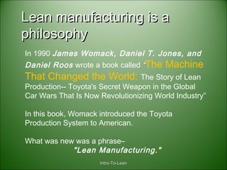 Intro-To-LeanIntro-To-Lean
Lean manufacturing is aLean manufacturing is a
philosophyphilosophy
In 1990 James Womack, Daniel T. Jones, and
Daniel Roos wrote a book called “The Machine
That Changed the World: The Story of Lean
Production-- Toyota's Secret Weapon in the Global
Car Wars That Is Now Revolutionizing World Industry”
In this book, Womack introduced the Toyota
Production System to American.
What was new was a phrase–
"Lean Manufacturing."
 