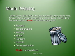 Intro-To-LeanIntro-To-Lean
Muda (Waste)Muda (Waste)
Taiichi Ohno (1912-1990), the Toyota executive who was the mostTaiichi Ohno (1912-1990), the Toyota executive who was the most
ferocious foe of waste human history has produced, identified theferocious foe of waste human history has produced, identified the
first seven types offirst seven types of mudamuda in manufacturing system:in manufacturing system:
• StorageStorage
• TransportationTransportation
• WaitingWaiting
• MotionMotion
• ProcessProcess
• DefectsDefects
• Over-productionOver-production
MudaMuda is everywhere.is everywhere.
 