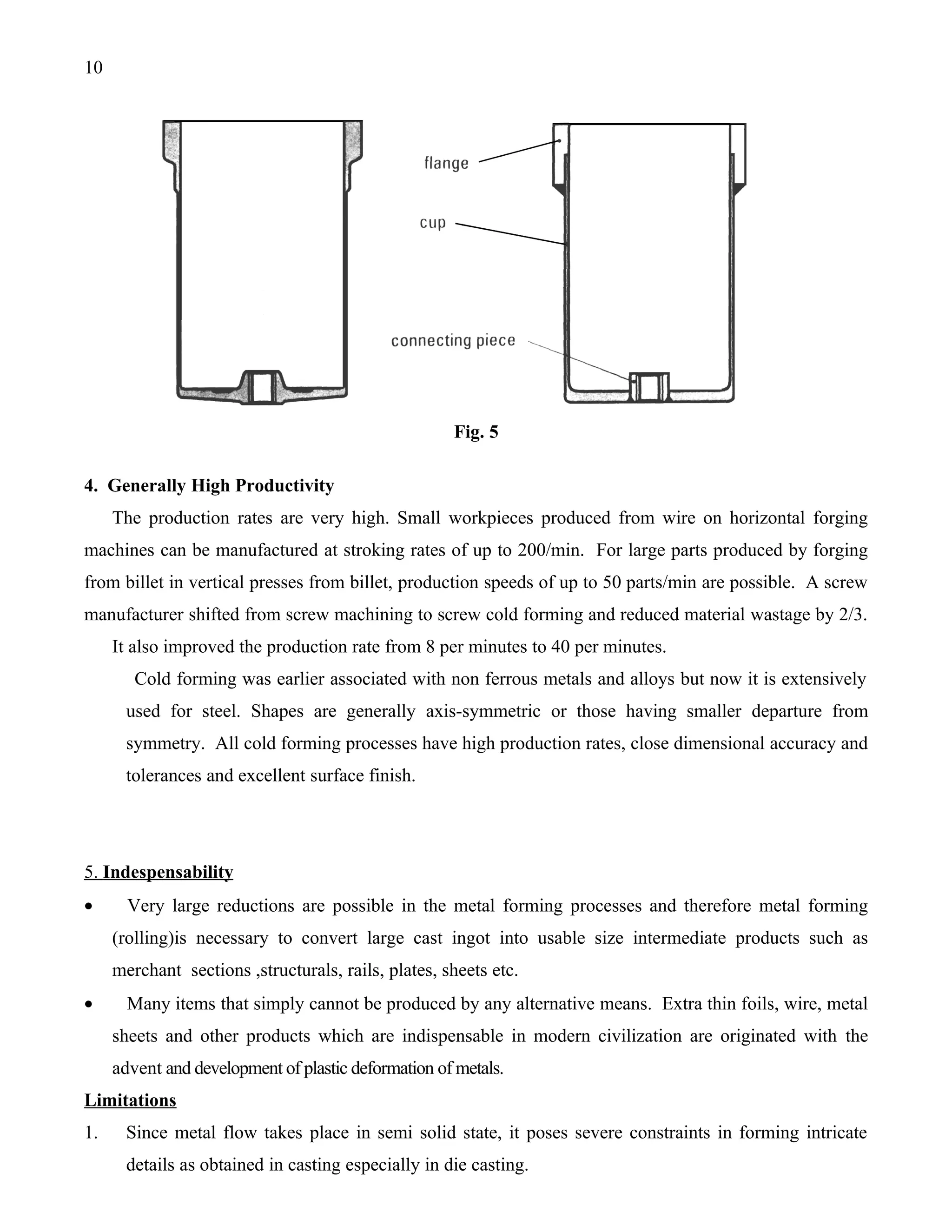 10




                                                     Fig. 5

4. Generally High Productivity
     The production rates are very high. Small workpieces produced from wire on horizontal forging
machines can be manufactured at stroking rates of up to 200/min. For large parts produced by forging
from billet in vertical presses from billet, production speeds of up to 50 parts/min are possible. A screw
manufacturer shifted from screw machining to screw cold forming and reduced material wastage by 2/3.
     It also improved the production rate from 8 per minutes to 40 per minutes.
        Cold forming was earlier associated with non ferrous metals and alloys but now it is extensively
       used for steel. Shapes are generally axis-symmetric or those having smaller departure from
       symmetry. All cold forming processes have high production rates, close dimensional accuracy and
       tolerances and excellent surface finish.




5. Indespensability
•      Very large reductions are possible in the metal forming processes and therefore metal forming
     (rolling)is necessary to convert large cast ingot into usable size intermediate products such as
     merchant sections ,structurals, rails, plates, sheets etc.
•      Many items that simply cannot be produced by any alternative means. Extra thin foils, wire, metal
     sheets and other products which are indispensable in modern civilization are originated with the
     advent and development of plastic deformation of metals.
Limitations
1.     Since metal flow takes place in semi solid state, it poses severe constraints in forming intricate
       details as obtained in casting especially in die casting.
 
