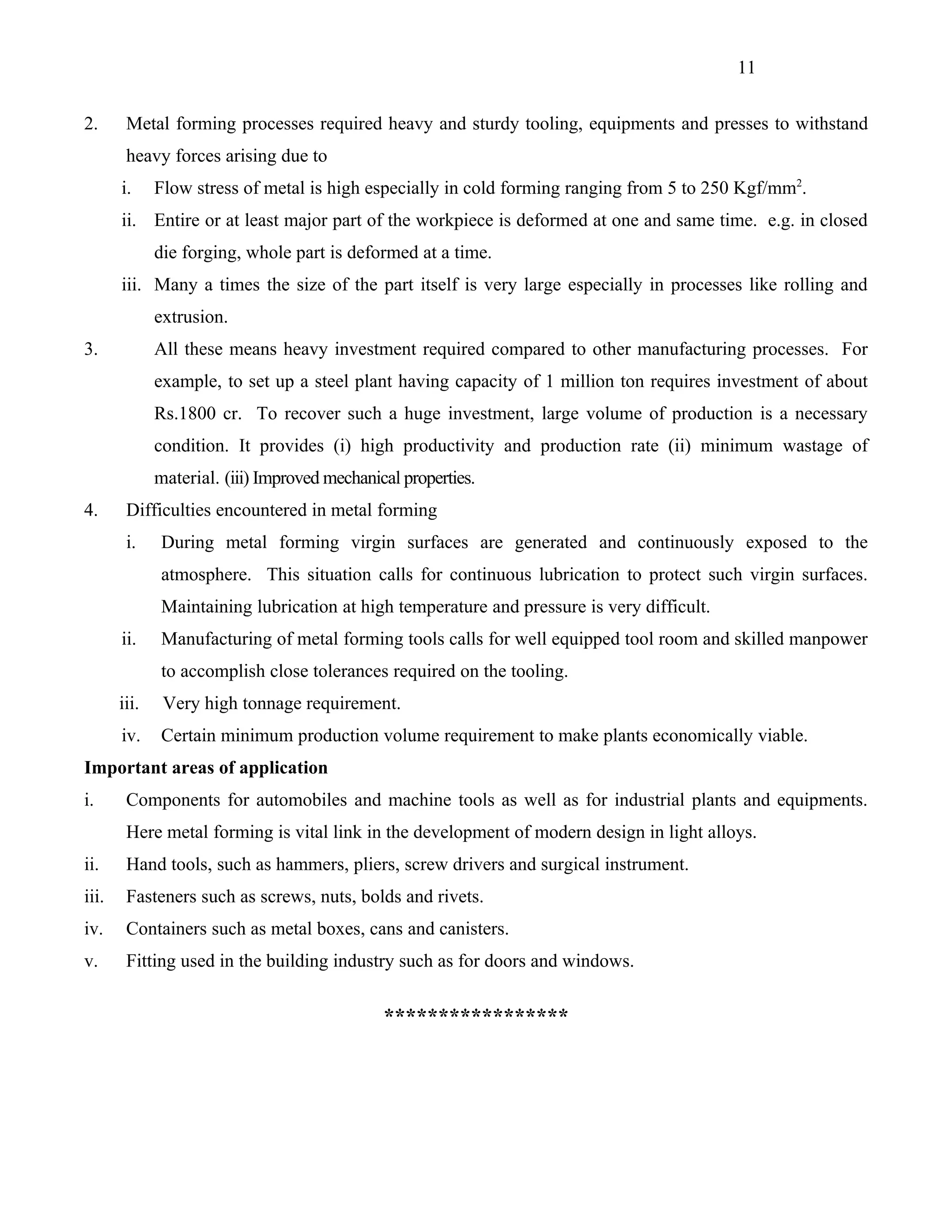 11


2.      Metal forming processes required heavy and sturdy tooling, equipments and presses to withstand
        heavy forces arising due to
       i.     Flow stress of metal is high especially in cold forming ranging from 5 to 250 Kgf/mm2.
       ii. Entire or at least major part of the workpiece is deformed at one and same time. e.g. in closed
              die forging, whole part is deformed at a time.
       iii. Many a times the size of the part itself is very large especially in processes like rolling and
              extrusion.
3.            All these means heavy investment required compared to other manufacturing processes. For
              example, to set up a steel plant having capacity of 1 million ton requires investment of about
              Rs.1800 cr. To recover such a huge investment, large volume of production is a necessary
              condition. It provides (i) high productivity and production rate (ii) minimum wastage of
              material. (iii) Improved mechanical properties.
4.      Difficulties encountered in metal forming
        i.     During metal forming virgin surfaces are generated and continuously exposed to the
               atmosphere. This situation calls for continuous lubrication to protect such virgin surfaces.
               Maintaining lubrication at high temperature and pressure is very difficult.
       ii.     Manufacturing of metal forming tools calls for well equipped tool room and skilled manpower
               to accomplish close tolerances required on the tooling.
       iii.    Very high tonnage requirement.
       iv.     Certain minimum production volume requirement to make plants economically viable.
Important areas of application
i.      Components for automobiles and machine tools as well as for industrial plants and equipments.
        Here metal forming is vital link in the development of modern design in light alloys.
ii.     Hand tools, such as hammers, pliers, screw drivers and surgical instrument.
iii.    Fasteners such as screws, nuts, bolds and rivets.
iv.     Containers such as metal boxes, cans and canisters.
v.      Fitting used in the building industry such as for doors and windows.


                                               *****************
 