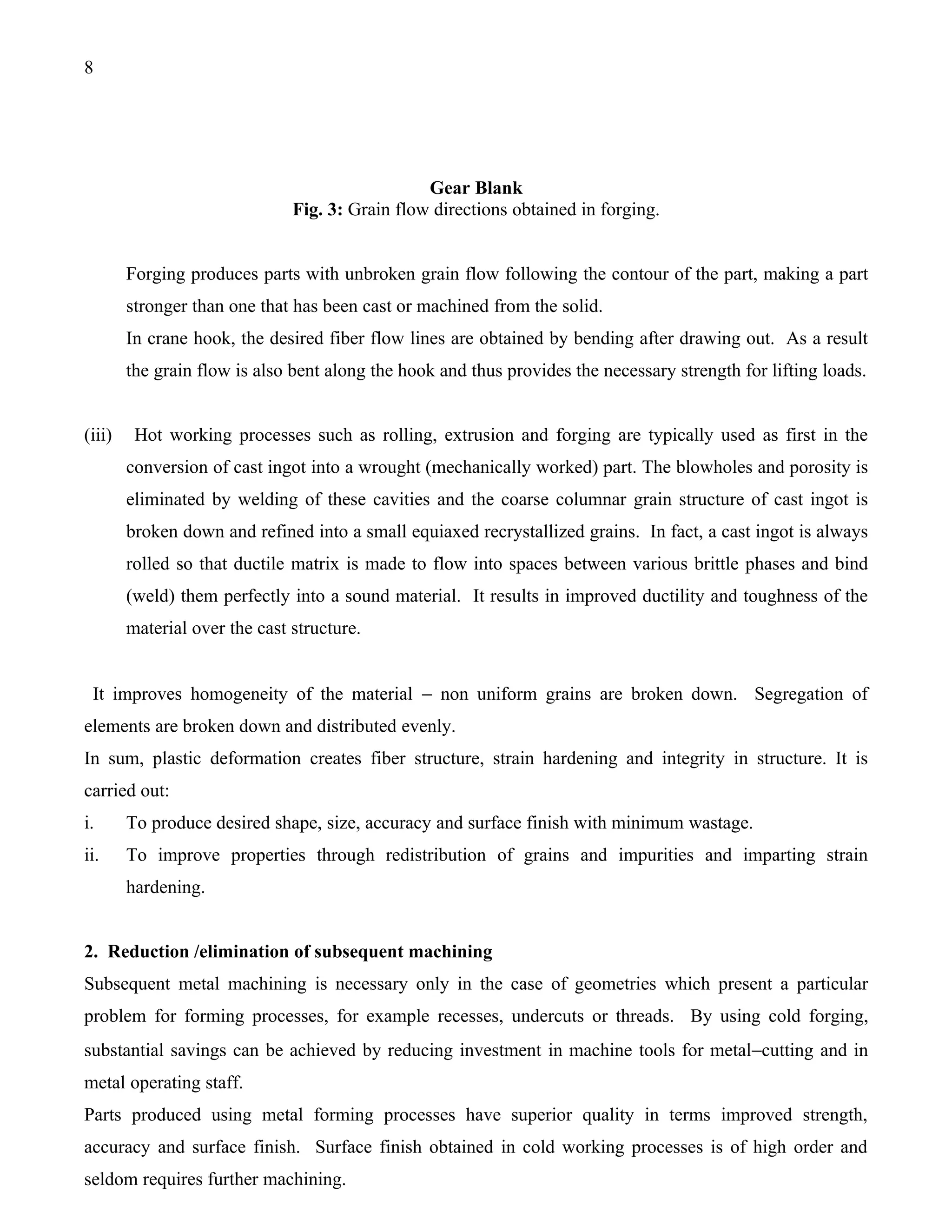 8




                                                 Gear Blank
                               Fig. 3: Grain flow directions obtained in forging.


        Forging produces parts with unbroken grain flow following the contour of the part, making a part
        stronger than one that has been cast or machined from the solid.
        In crane hook, the desired fiber flow lines are obtained by bending after drawing out. As a result
        the grain flow is also bent along the hook and thus provides the necessary strength for lifting loads.


(iii)    Hot working processes such as rolling, extrusion and forging are typically used as first in the
        conversion of cast ingot into a wrought (mechanically worked) part. The blowholes and porosity is
        eliminated by welding of these cavities and the coarse columnar grain structure of cast ingot is
        broken down and refined into a small equiaxed recrystallized grains. In fact, a cast ingot is always
        rolled so that ductile matrix is made to flow into spaces between various brittle phases and bind
        (weld) them perfectly into a sound material. It results in improved ductility and toughness of the
        material over the cast structure.


 It improves homogeneity of the material − non uniform grains are broken down. Segregation of
elements are broken down and distributed evenly.
In sum, plastic deformation creates fiber structure, strain hardening and integrity in structure. It is
carried out:
i.      To produce desired shape, size, accuracy and surface finish with minimum wastage.
ii.     To improve properties through redistribution of grains and impurities and imparting strain
        hardening.


2. Reduction /elimination of subsequent machining
Subsequent metal machining is necessary only in the case of geometries which present a particular
problem for forming processes, for example recesses, undercuts or threads. By using cold forging,
substantial savings can be achieved by reducing investment in machine tools for metal−cutting and in
metal operating staff.
Parts produced using metal forming processes have superior quality in terms improved strength,
accuracy and surface finish. Surface finish obtained in cold working processes is of high order and
seldom requires further machining.
 