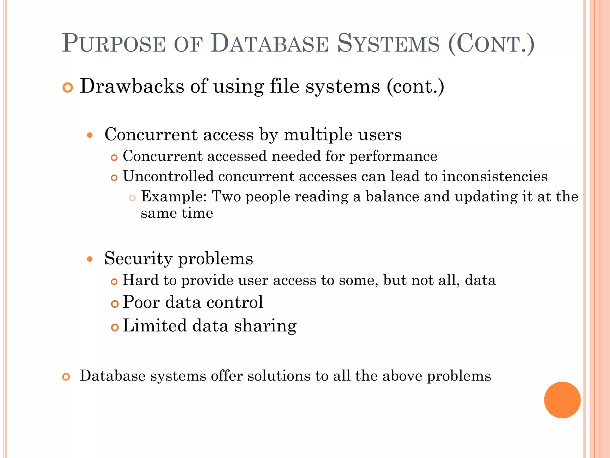 PURPOSE OF DATABASE SYSTEMS (CONT.)
 Drawbacks of using file systems (cont.)
 Concurrent access by multiple users
 Concurrent accessed needed for performance
 Uncontrolled concurrent accesses can lead to inconsistencies
 Example: Two people reading a balance and updating it at the
same time
 Security problems
 Hard to provide user access to some, but not all, data
 Poor data control
 Limited data sharing
 Database systems offer solutions to all the above problems
 