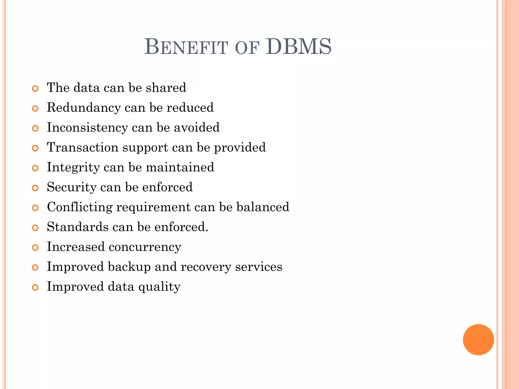 BENEFIT OF DBMS
 The data can be shared
 Redundancy can be reduced
 Inconsistency can be avoided
 Transaction support can be provided
 Integrity can be maintained
 Security can be enforced
 Conflicting requirement can be balanced
 Standards can be enforced.
 Increased concurrency
 Improved backup and recovery services
 Improved data quality
 