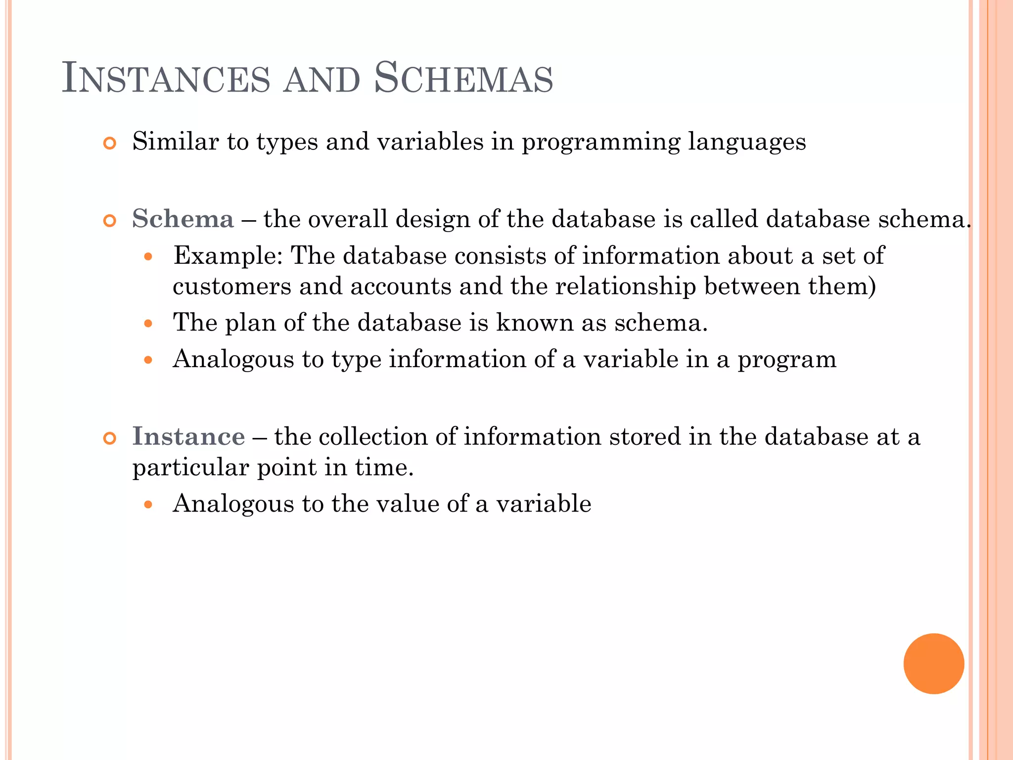 INSTANCES AND SCHEMAS
 Similar to types and variables in programming languages
 Schema – the overall design of the database is called database schema.
 Example: The database consists of information about a set of
customers and accounts and the relationship between them)
 The plan of the database is known as schema.
 Analogous to type information of a variable in a program
 Instance – the collection of information stored in the database at a
particular point in time.
 Analogous to the value of a variable
 