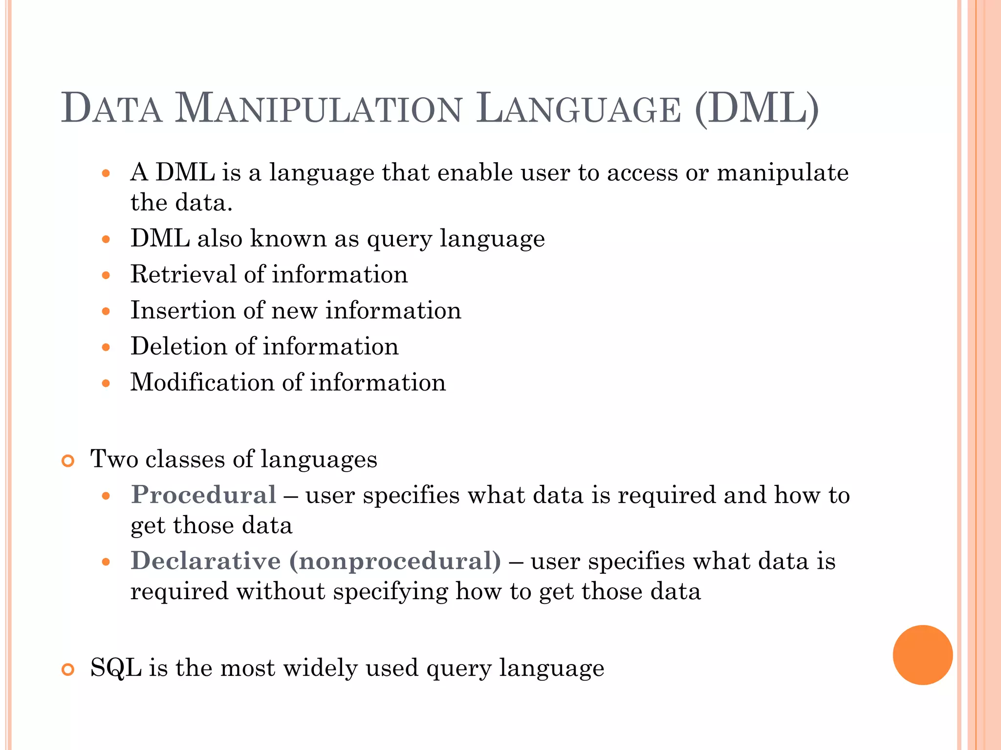 DATA MANIPULATION LANGUAGE (DML)
 A DML is a language that enable user to access or manipulate
the data.
 DML also known as query language
 Retrieval of information
 Insertion of new information
 Deletion of information
 Modification of information
 Two classes of languages
 Procedural – user specifies what data is required and how to
get those data
 Declarative (nonprocedural) – user specifies what data is
required without specifying how to get those data
 SQL is the most widely used query language
 