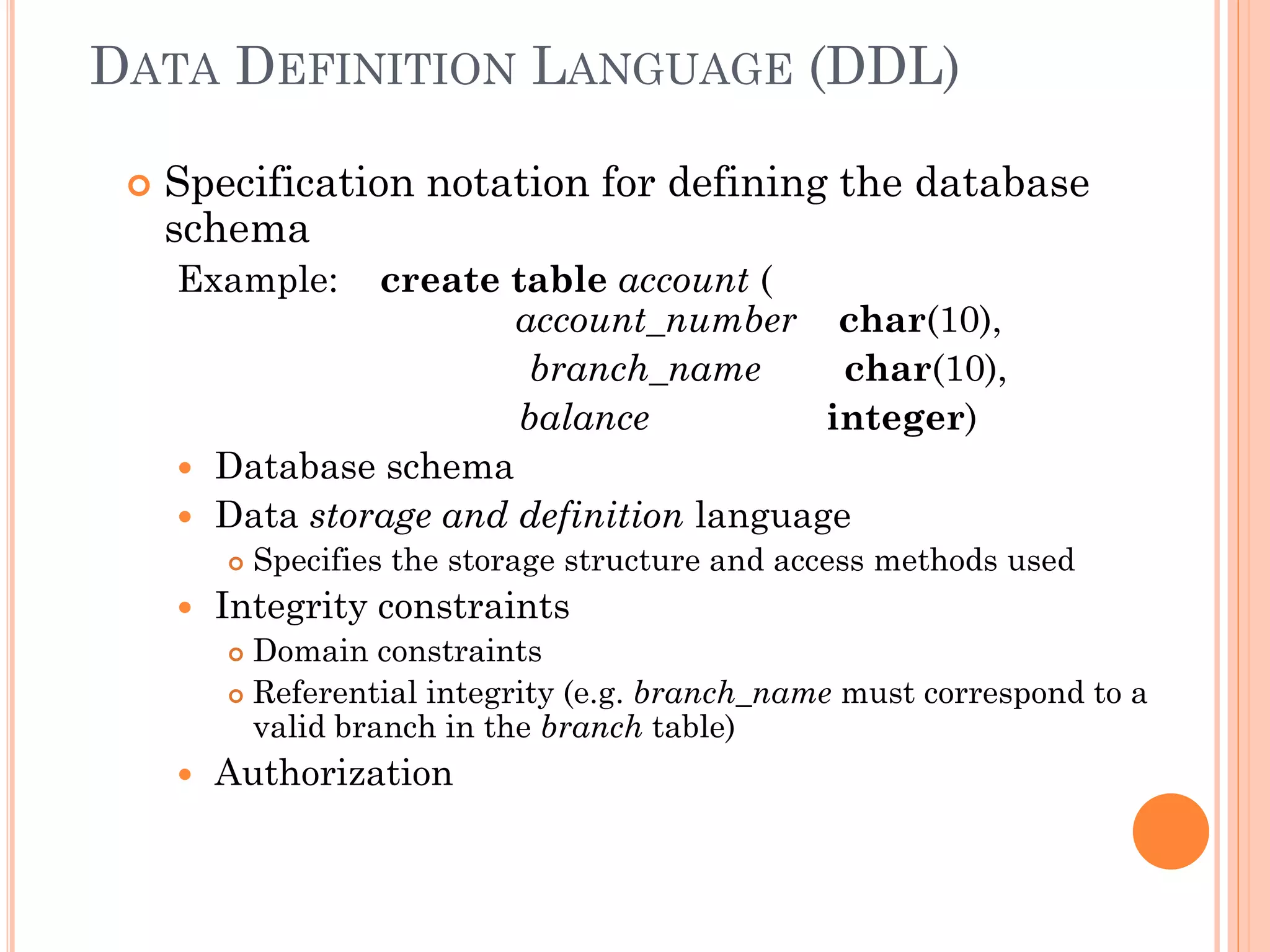 DATA DEFINITION LANGUAGE (DDL)
 Specification notation for defining the database
schema
Example: create table account (
account_number char(10),
branch_name char(10),
balance integer)
 Database schema
 Data storage and definition language
 Specifies the storage structure and access methods used
 Integrity constraints
 Domain constraints
 Referential integrity (e.g. branch_name must correspond to a
valid branch in the branch table)
 Authorization
 