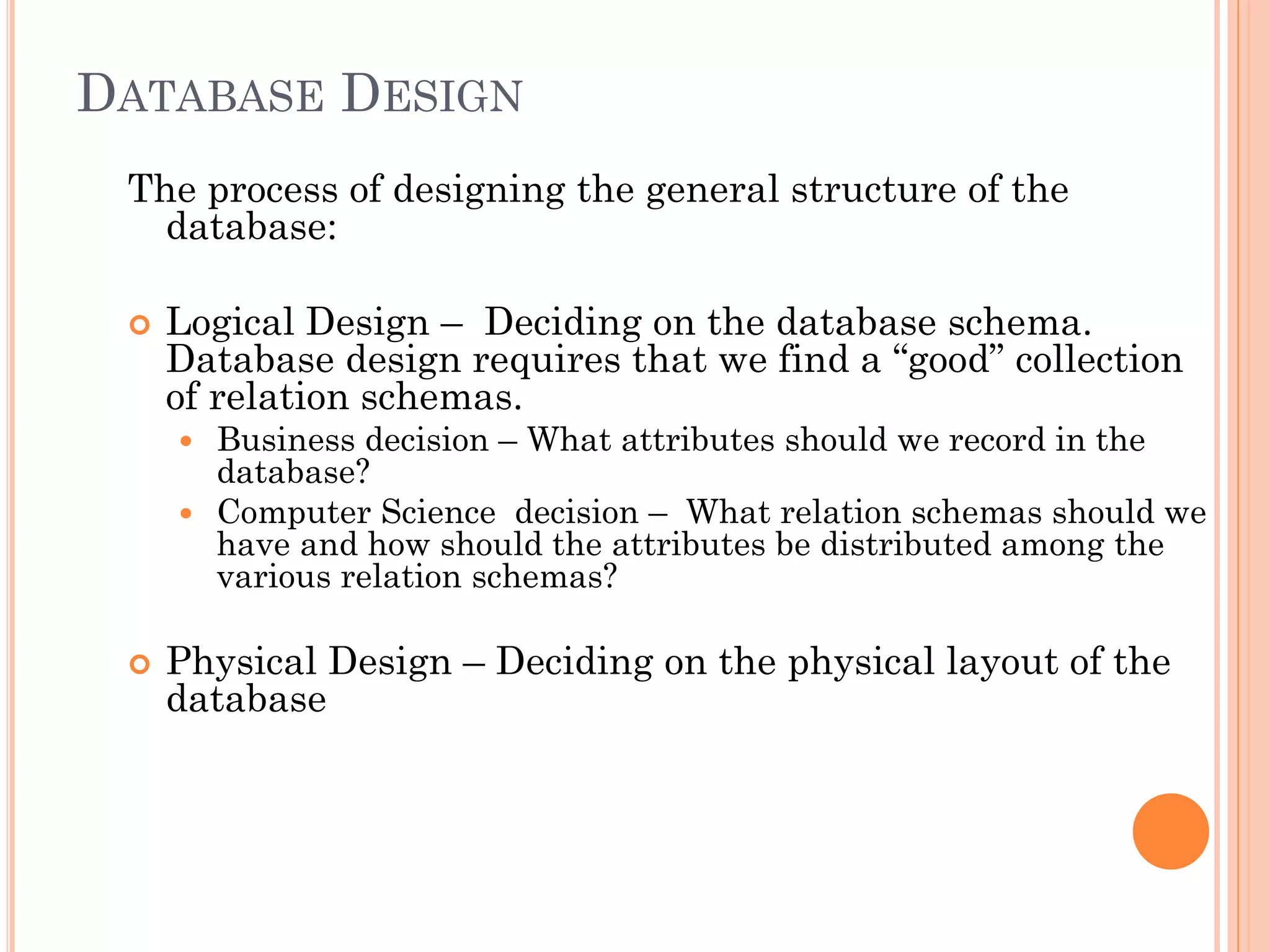 DATABASE DESIGN
The process of designing the general structure of the
database:
 Logical Design – Deciding on the database schema.
Database design requires that we find a “good” collection
of relation schemas.
 Business decision – What attributes should we record in the
database?
 Computer Science decision – What relation schemas should we
have and how should the attributes be distributed among the
various relation schemas?
 Physical Design – Deciding on the physical layout of the
database
 