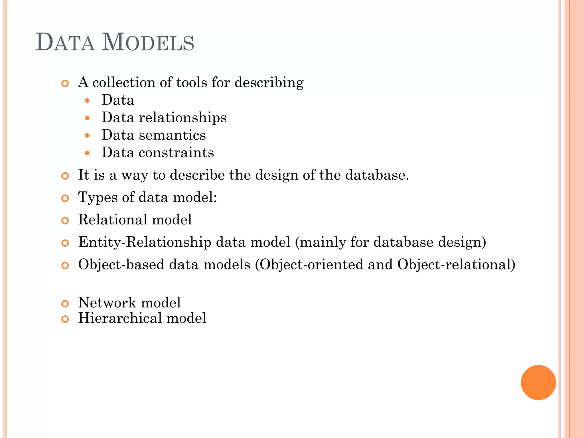 DATA MODELS
 A collection of tools for describing
 Data
 Data relationships
 Data semantics
 Data constraints
 It is a way to describe the design of the database.
 Types of data model:
 Relational model
 Entity-Relationship data model (mainly for database design)
 Object-based data models (Object-oriented and Object-relational)
 Network model
 Hierarchical model
 