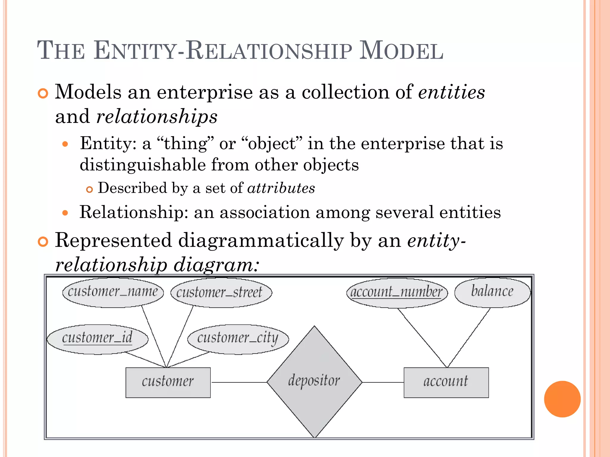 THE ENTITY-RELATIONSHIP MODEL
 Models an enterprise as a collection of entities
and relationships
 Entity: a “thing” or “object” in the enterprise that is
distinguishable from other objects
 Described by a set of attributes
 Relationship: an association among several entities
 Represented diagrammatically by an entity-
relationship diagram:
 