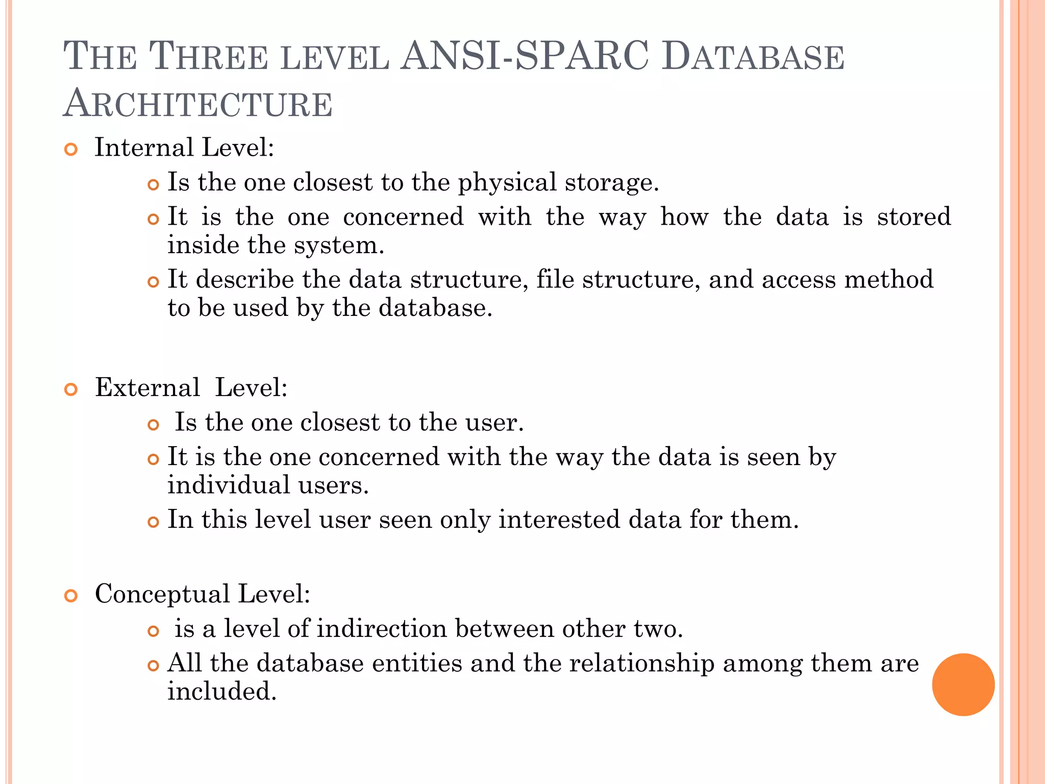 THE THREE LEVEL ANSI-SPARC DATABASE
ARCHITECTURE
 Internal Level:
 Is the one closest to the physical storage.
 It is the one concerned with the way how the data is stored
inside the system.
 It describe the data structure, file structure, and access method
to be used by the database.
 External Level:
 Is the one closest to the user.
 It is the one concerned with the way the data is seen by
individual users.
 In this level user seen only interested data for them.
 Conceptual Level:
 is a level of indirection between other two.
 All the database entities and the relationship among them are
included.
 
