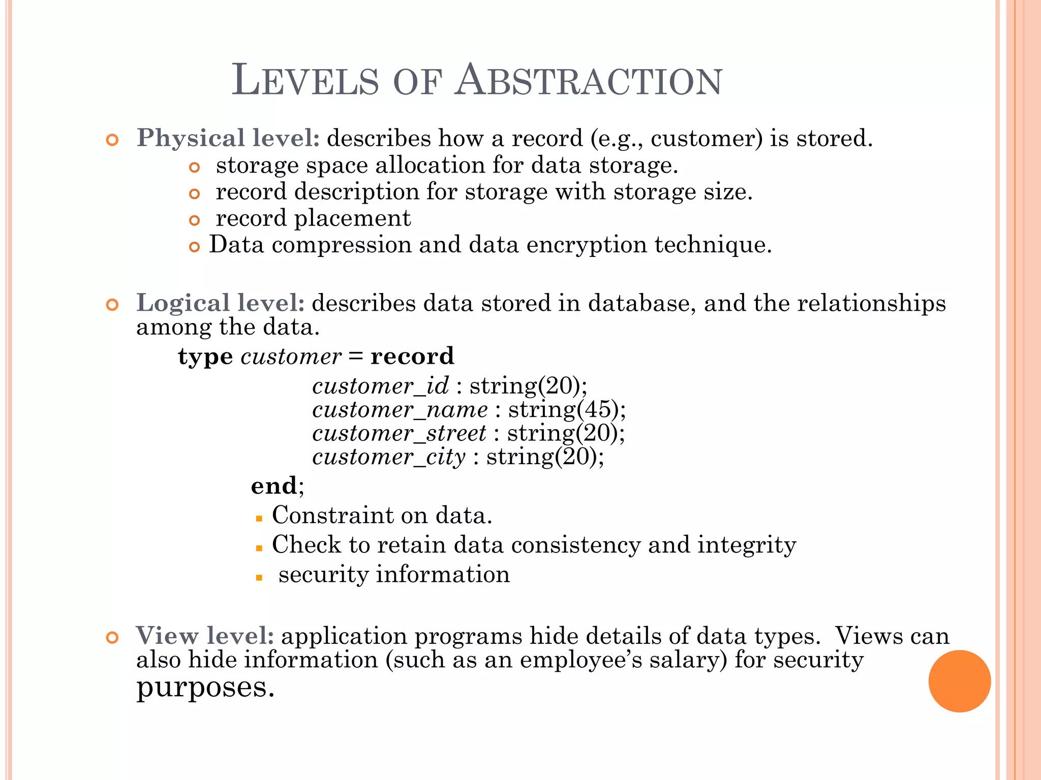 LEVELS OF ABSTRACTION
 Physical level: describes how a record (e.g., customer) is stored.
 storage space allocation for data storage.
 record description for storage with storage size.
 record placement
 Data compression and data encryption technique.
 Logical level: describes data stored in database, and the relationships
among the data.
type customer = record
customer_id : string(20);
customer_name : string(45);
customer_street : string(20);
customer_city : string(20);
end;
Constraint on data.
Check to retain data consistency and integrity
security information
 View level: application programs hide details of data types. Views can
also hide information (such as an employee’s salary) for security
purposes.
 