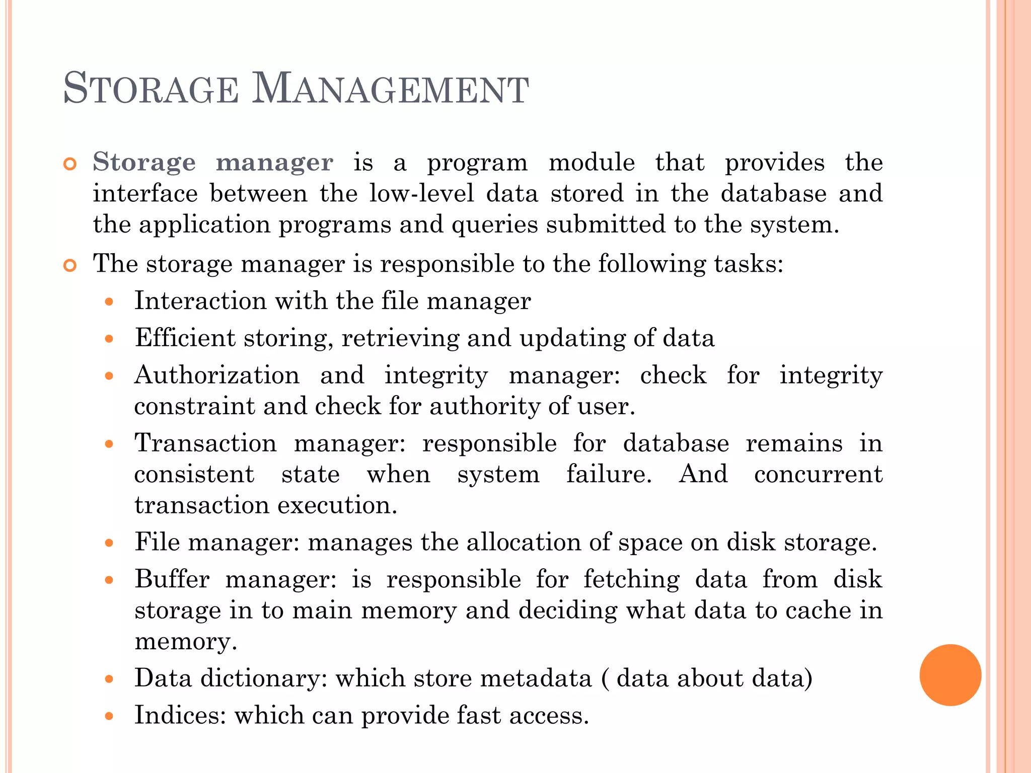 STORAGE MANAGEMENT
 Storage manager is a program module that provides the
interface between the low-level data stored in the database and
the application programs and queries submitted to the system.
 The storage manager is responsible to the following tasks:
 Interaction with the file manager
 Efficient storing, retrieving and updating of data
 Authorization and integrity manager: check for integrity
constraint and check for authority of user.
 Transaction manager: responsible for database remains in
consistent state when system failure. And concurrent
transaction execution.
 File manager: manages the allocation of space on disk storage.
 Buffer manager: is responsible for fetching data from disk
storage in to main memory and deciding what data to cache in
memory.
 Data dictionary: which store metadata ( data about data)
 Indices: which can provide fast access.
 