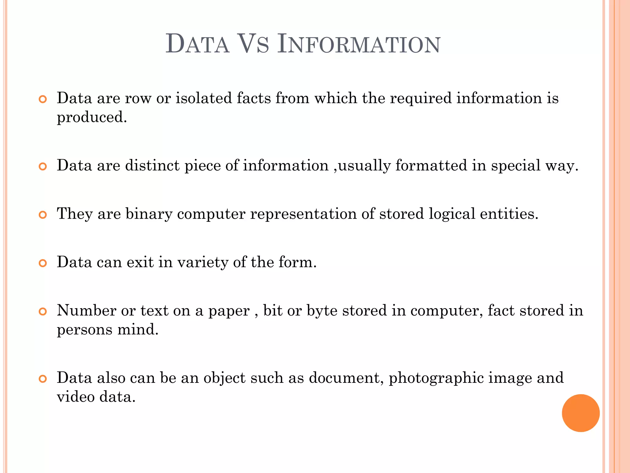 DATA VS INFORMATION
 Data are row or isolated facts from which the required information is
produced.
 Data are distinct piece of information ,usually formatted in special way.
 They are binary computer representation of stored logical entities.
 Data can exit in variety of the form.
 Number or text on a paper , bit or byte stored in computer, fact stored in
persons mind.
 Data also can be an object such as document, photographic image and
video data.
 
