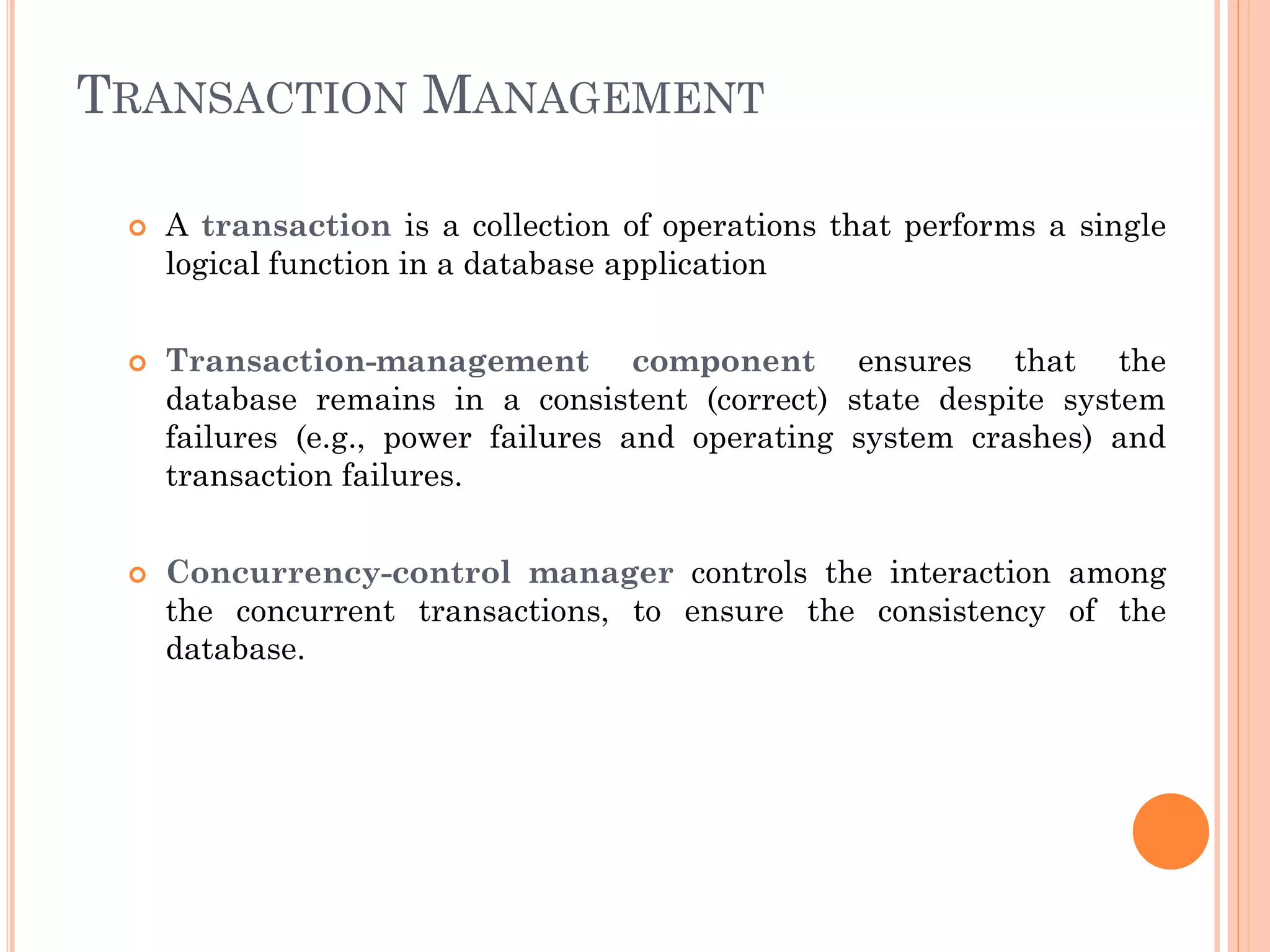 TRANSACTION MANAGEMENT
 A transaction is a collection of operations that performs a single
logical function in a database application
 Transaction-management component ensures that the
database remains in a consistent (correct) state despite system
failures (e.g., power failures and operating system crashes) and
transaction failures.
 Concurrency-control manager controls the interaction among
the concurrent transactions, to ensure the consistency of the
database.
 