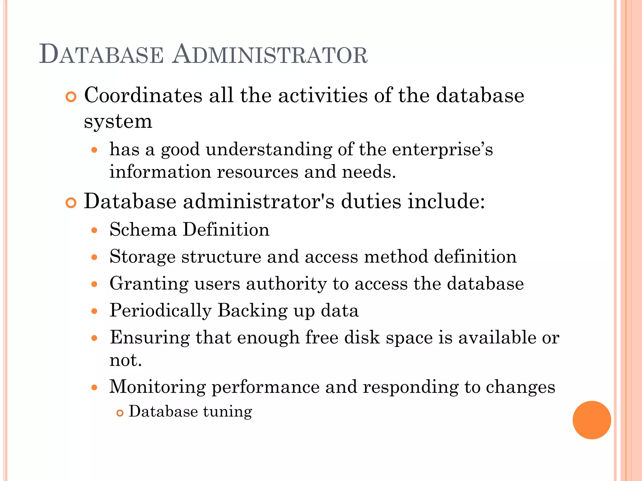 DATABASE ADMINISTRATOR
 Coordinates all the activities of the database
system
 has a good understanding of the enterprise’s
information resources and needs.
 Database administrator's duties include:
 Schema Definition
 Storage structure and access method definition
 Granting users authority to access the database
 Periodically Backing up data
 Ensuring that enough free disk space is available or
not.
 Monitoring performance and responding to changes
 Database tuning
 